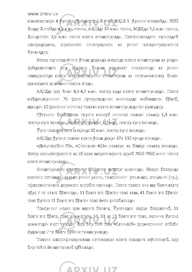 www.arxiv.uz мамлакатлари 4-ўринни, Ҳиндистон, Хитой, АҚШ 1- ўринни эгаллайди. 2000 йилда Хитойда 4,5 млн. тонна, АҚШда 32 млн. тонна, МДҲда 2,5 млн. тонна, Ҳиндистон 1,5 млн. тонна пахта етиштирилди. Пахтачиликдаги иқтисодий самарадорлик, агросаноат интеграцияси ва унинг концентрациясига боғлиқдир. Бозор иқтисодиётига ўтиш даврида жаҳонда пахта етиштириш ва ундан фойдаланишга оид аҳволни билиш мамлакат ичкарисида ва унинг ташқарисида пахта маҳсулотларини етиштириш ва истеъмолчилар билан ҳамкорлик қилишни тавсия этади. АҚШда ҳар йили 4,1-4,2 млн. гектар ерда пахта етиштирилади. Пахта майдонларининг 25 фоиз суғориладиган минтақада жойлашган бўлиб, шундан 10 фоизини ингичка толали пахта етиштириладиган ерлардир. Ғўзанинг барбодензе турига мансуб ингичка толали навлар 1,8 млн. гектар ерга экилади, гербитут турлари 1,2 млн. гектар ерга экилади. Ўрта толали пахта жаҳонда 30 млн. гектар ерга экилади. АҚШда ўртача толали пахта ўсиш даври 125-130 кунда етилади. «Дехьтапайин-20», «Станвили-453» навлари ва бошқа навлар экилади. Бозор коньюктурасига ва об-ҳаво шароитларига қараб 2650-2850 минг тонна пахта етиштирилади. Етиштирилган пахтанинг 50 фоизи экспорт қилинади. Жаҳон бозорида пахтани сотишда аввало унинг ранги, толасининг узилиши, оғирлиги (гр.), ифлосланганлик даражаси ҳисобга олинади. Пахта толаси ана шу белгиларга кўра 7 та навга бўлинади. 11 балга эга бўлган тола яхш, 41 балга эга бўлган тола ўртача 71 балга эга бўлган тола ёмон ҳисобланади. Товарнинг нархи ҳам шунга боғлиқ. Ўртачадан юқори баҳоланиб, 11 балга эга бўлса, тола қимматроқ, 51, 61 ва 71 балга эга тола, аксинча ўртача қимматдан паст туради. Ҳар бир той тола «Спинлаб» фирмасининг асбоби ёрдамида 7 та белги бўйича текширилади. Толани классификациялаш натижалари пахта заводига жўнатилиб, ҳар бир тойга ёпиштирилиб қўйилади. 