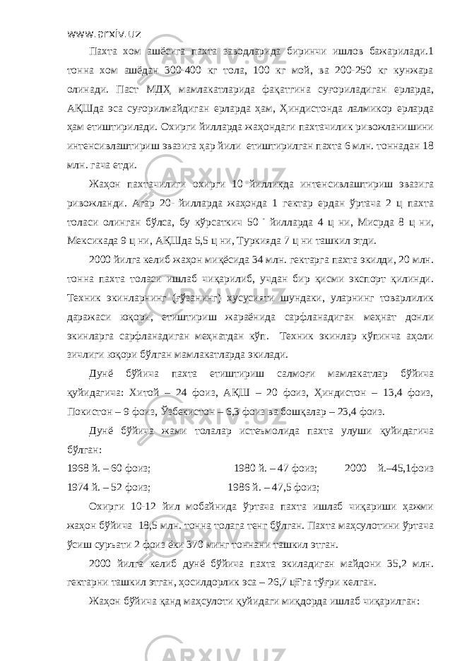 www.arxiv.uz Пахта хом ашёсига пахта заводларида биринчи ишлов бажарилади.1 тонна хом ашёдан 300-400 кг тола, 100 кг мой, ва 200-250 кг кунжара олинади. Паст МДҲ мамлакатларида фақатгина суғориладиган ерларда, АҚШда эса суғорилмайдиган ерларда ҳам, Ҳиндистонда лалмикор ерларда ҳам етиштирилади. Охирги йилларда жаҳондаги пахтачилик ривожланишини интенсивлаштириш эвазига ҳар йили етиштирилган пахта 6 млн. тоннадан 18 млн. гача етди. Жаҳон пахтачилиги охирги 10 йилликда интенсивлаштириш эвазига ривожланди. Агар 20- йилларда жаҳонда 1 гектар ердан ўртача 2 ц пахта толаси олинган бўлса, бу кўрсаткич 50 - йилларда 4 ц ни, Мисрда 8 ц ни, Мексикада 9 ц ни, АҚШда 5,5 ц ни, Туркияда 7 ц ни ташкил этди. 2000 йилга келиб жаҳон миқёсида 34 млн. гектарга пахта экилди, 20 млн. тонна пахта толаси ишлаб чиқарилиб, учдан бир қисми экспорт қилинди. Техник экинларнинг (ғўзанинг) хусусияти шундаки, уларнинг товарлилик даражаси юқори, етиштириш жараёнида сарфланадиган меҳнат донли экинларга сарфланадиган меҳнатдан кўп. Техник экинлар кўпинча аҳоли зичлиги юқори бўлган мамлакатларда экилади. Дунё бўйича пахта етиштириш салмоғи мамлакатлар бўйича қуйидагича: Хитой – 24 фоиз, АҚШ – 20 фоиз, Ҳиндистон – 13,4 фоиз, Покистон – 9 фоиз, Ўзбекистон – 6,3 фоиз ва бошқалар – 23,4 фоиз. Дунё бўйича жами толалар истеъмолида пахта улуши қуйидагича бўлган: 1968 й. – 60 фоиз; 1980 й. – 47 фоиз; 2000 й.–45,1фоиз 1974 й. – 52 фоиз; 1986 й. – 47,5 фоиз; Охирги 10-12 йил мобайнида ўртача пахта ишлаб чиқариши ҳажми жаҳон бўйича 18,5 млн. тонна толага тенг бўлган. Пахта маҳсулотини ўртача ўсиш суръати 2 фоиз ёки 370 минг тоннани ташкил этган. 2000 йилга келиб дунё бўйича пахта экиладиган майдони 35,2 млн. гектарни ташкил этган, ҳосилдорлик эса – 26,7 цҒга тўғри келган. Жаҳон бўйича қанд маҳсулоти қуйидаги миқдорда ишлаб чиқарилган: 