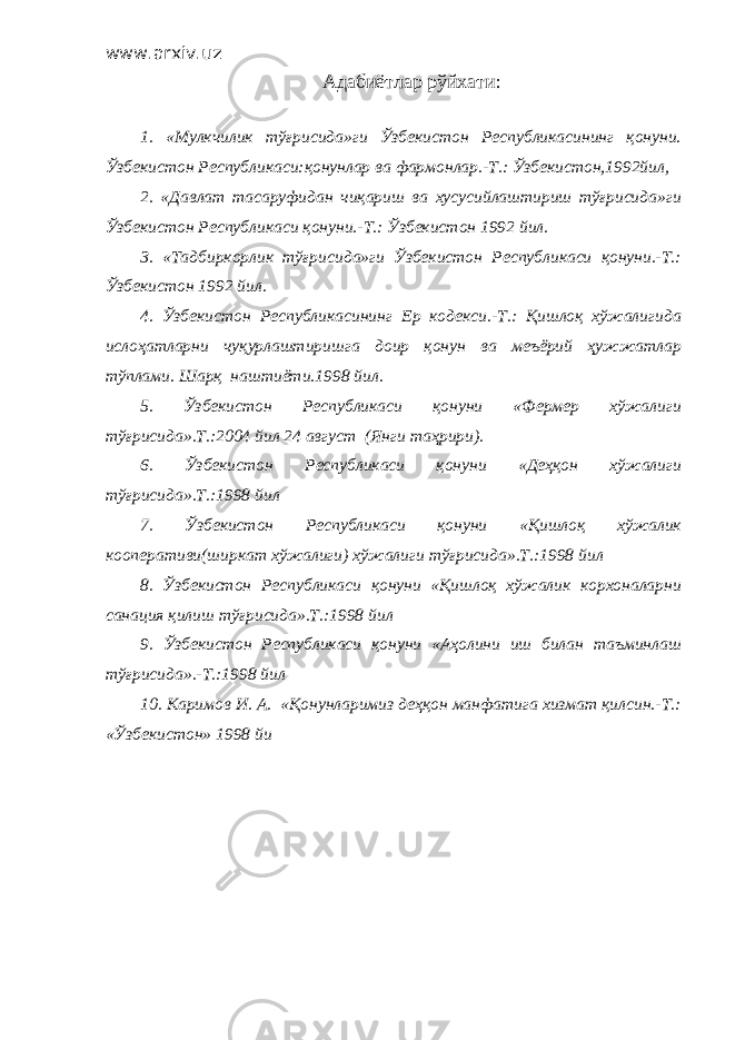 www.arxiv.uz Адабиётлар рўйхати : 1. «Мулкчилик тўғрисида»ги Ўзбекистон Республикасининг қонуни. Ўзбекистон Республикаси:қонунлар ва фармонлар.-Т.: Ўзбекистон,1992йил, 2. «Давлат тасаруфидан чиқариш ва хусусийлаштириш тўғрисида»ги Ўзбекистон Республикаси қонуни.-Т.: Ўзбекистон 1992 йил. 3. «Тадбиркорлик тўғрисида»ги Ўзбекистон Республикаси қонуни.-Т.: Ўзбекистон 1992 йил. 4. Ўзбекистон Республикасининг Ер кодекси.-Т.: Қишлоқ хўжалигида ислоҳатларни чуқурлаштиришга доир қонун ва меъёрий ҳужжатлар тўплами. Шарқ наштиёти.1998 йил. 5. Ўзбекистон Республикаси қонуни «Фермер хўжалиги тўғрисида».Т.:2004 йил 24 август (Янги таҳрири). 6. Ўзбекистон Республикаси қонуни «Деҳқон хўжалиги тўғрисида».Т.:1998 йил 7. Ўзбекистон Республикаси қонуни «Қишлоқ хўжалик кооперативи(ширкат хўжалиги) хўжалиги тўғрисида».Т.:1998 йил 8. Ўзбекистон Республикаси қонуни «Қишлоқ хўжалик корхоналарни санация қилиш тўғрисида».Т.:1998 йил 9. Ўзбекистон Республикаси қонуни «Аҳолини иш билан таъминлаш тўғрисида».-Т.:1998 йил 10. Каримов И. А. «Қонунларимиз деҳқон манфатига хизмат қилсин.-Т.: «Ўзбекистон» 1998 йи 