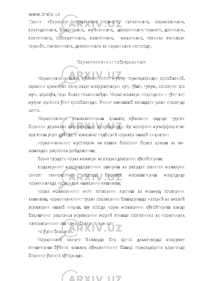 www.arxiv.uz Таянч иборалар: чорвачилик тармоги, чучкачилик, корамолчилик, парандачилик, йилкичилик, муйначилик, дехкончилик тармоги, дончилик, пахтачилик, сабзавотчилик, полизчилик, мевачилик, техника экинлари таркиби, тамакичилик, дехкончилик ва чорвачилик иктисоди. Чорвачиликнинг табақаланиши Чорвачилик қишлоқ хўжалигининг муҳим тармоқларидан ҳисобланиб, аҳолини қимматли озиқ-овқат маҳсулотлари: сут, гўшт, тухум, саноатни эса жун, қоракўл, тери билан таъминлайди. Чорва моллари чиқиндиси – гўнг энг муҳим органик ўғит ҳисобланади. Унинг алмашлаб экишдаги роли ниҳоятда катта. Чорвачиликни ривожлантириш қишлоқ хўжалиги олдида турган биринчи даражали вазифалардан ҳисобланади. Бу вазифани муваффақиятли ҳал этиш учун қуйидаги комплекс тадбирий чоралар ишлаб чиқилган: чорвачиликнинг мустаҳкам ем-хашак базасини барпо қилиш ва ем- хашакдан рационал фойдаланиш; барча турдаги чорва моллари ва паррандаларини кўпайтириш; подаларнинг маҳсулдорлигини ошириш ва улардан олинган молларни саноат технологияси асосида боқишга мослаштириш мақсадида чорвачиликда наслчилик ишларини яхшилаш; чорва молларининг янги зотларини яратиш ва мавжуд зотларини яхшилаш, чорвачиликнинг турли соҳаларини бошқаришда назарий ва амалий усулларни ишлаб чиқиш, шу асосда чорва молларини кўпайтириш ҳамда боқишнинг рационал усулларини жорий этишда зоотехника ва чорвачилик илғорларининг иш тажрибаларига ҳам кат та ўрин берилган. Чорвачилик охирги йилларда бир қанча давлатларда маҳсулот етиштириш бўйича қишлоқ хўжалигининг бошқа тармоқларига қараганда биринчи ўринга кўтарилди. 