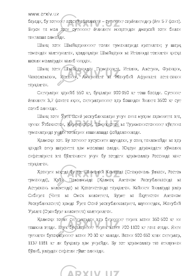 www.arxiv.uz беради, бу зотнинг асосий афзаллиги – сутининг серёғлигидир (ёғи 5-7 фоиз). Бирон та мол зоти сутининг ёғлилиги жиҳатидан джерсей зоти билан тенглаша олмайди. Швиц зоти Швейцариянинг тоғли туманларида яратилган; у шарқ томондан келтирилган, қолдиқлари Швейцария ва Италияда топилган қисқа шохли моллардан келиб чиққан. Швиц зоти Швейцариядан Германияга, Италия, Австрия, Франция, Чехословакия, Испания, Америкага ва Жанубий Африкага аста-секин тарқалган. Сигирлари қарийб 550 кг, буқалари 900-950 кг тош босади. Сутнинг ёғлилиги 3,7 фоизга яқин, сигирларининг ҳар бошидан йилига 3500 кг сут соғиб олинади. Швиц зоти Ўрта Осиё республикалари учун анча муҳим аҳамиятга эга, чунки Ўзбекистон, Қирғизистон, Тожикистон ва Туркманистоннинг кўпгина туманларида ундан зотларни яхшилашда фойдаланилади. Қалмоқи зот. Бу зотнинг хусусияти шундаки, у озиқ танламайди ва ҳар қандай оғир шароитга ҳам мослаша олади. Юқори даражадаги хўжалик сифатларига эга бўлганлиги учун бу зотдаги қорамоллар Россияда кенг тарқалган. Ҳозирги вақтда бу зот Шимолий Кавказда (Ставроноль ўлкаси, Ростов туманида), Қуйи Поволжьеда (Қалмоқ Автоном Республикасида ва Астрахань вилоятида) ва Қозоғистонда тарқалган. Кейинги йилларда улар Сибирга (Чита ва Омск вилоятига, Бурят ва Ёқутистон Автоном Республикасига) ҳамда Ўрта Осиё республикаларига, шунингдек, Жанубий Уралга (Оренбург вилоятига) келтирилган. Қалмоқи зотли сигирлардан ҳар бирининг тирик вазни 350-500 кг ни ташкил этади. Етук буқаларнинг тирик вазни 700-1100 кг гача етади. Янги туғилган бузоқларнинг вазни 20-30 кг келади. Вазни 600-650 кгли сигирлар, 1137-1181 кг ли буқалар ҳам учрайди. Бу зот қорамоллар тез етилувчан бўлиб, улардан сифатли гўшт олинади. 