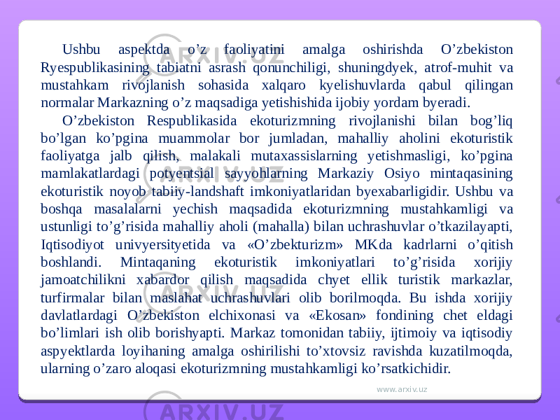 Ushbu aspektda o’z faoliyatini amalga oshirishda O’zbekiston Ryespublikasining tabiatni asrash qonunchiligi, shuningdyek, atrof-muhit va mustahkam rivojlanish sohasida xalqaro kyelishuvlarda qabul qilingan normalar Markazning o’z maqsadiga yetishishida ijobiy yordam byeradi. O’zbekiston Respublikasida ekoturizmning rivojlanishi bilan bog’liq bo’lgan ko’pgina muammolar bor jumladan, mahalliy aholini ekoturistik faoliyatga jalb qilish, malakali mutaxassislarning yetishmasligi, ko’pgina mamlakatlardagi potyentsial sayyohlarning Markaziy Osiyo mintaqasining ekoturistik noyob tabiiy-landshaft imkoniyatlaridan byexabarligidir. Ushbu va boshqa masalalarni yechish maqsadida ekoturizmning mustahkamligi va ustunligi to’g’risida mahalliy aholi (mahalla) bilan uchrashuvlar o’tkazilayapti, Iqtisodiyot univyersityetida va «O’zbekturizm» MKda kadrlarni o’qitish boshlandi. Mintaqaning ekoturistik imkoniyatlari to’g’risida xorijiy jamoatchilikni xabardor qilish maqsadida chyet ellik turistik markazlar, turfirmalar bilan maslahat uchrashuvlari olib borilmoqda. Bu ishda xorijiy davlatlardagi O’zbekiston elchixonasi va «Ekosan» fondining chet eldagi bo’limlari ish olib borishyapti. Markaz tomonidan tabiiy, ijtimoiy va iqtisodiy aspyektlarda loyihaning amalga oshirilishi to’xtovsiz ravishda kuzatilmoqda, ularning o’zaro aloqasi ekoturizmning mustahkamligi ko’rsatkichidir. www.arxiv.uz 