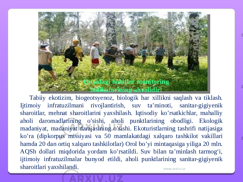 Quyidagi holatlar monitoring indikatorining ahvolidir: Tabiiy ekotizim, biogeotsyenoz, biologik har xillikni saqlash va tiklash. Ijtimoiy infratuzilmani rivojlantirish, suv ta’minoti, sanitar-gigiyenik sharoitlar, mehnat sharoitlarini yaxshilash. Iqtisodiy ko’rsatkichlar, mahalliy aholi daromadlarining o’sishi, aholi punktlarining obodligi. Ekologik madaniyat, madaniyat darajasining o’sishi. Ekoturistlarning tashrifi natijasiga ko’ra (dipkorpus missiyasi va 50 mamlakatdagi xalqaro tashkilot vakillari hamda 20 dan ortiq xalqaro tashkilotlar) Orol bo’yi mintaqasiga yiliga 20 mln. AQSh dollari miqdorida yordam ko’rsatildi. Suv bilan ta’minlash tarmogʻi, ijtimoiy infratuzilmalar bunyod etildi, aholi punktlarining sanitar-gigiyenik sharoitlari yaxshilandi. www.arxiv.uz 