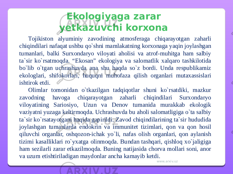 Ekologiyaga zarar yetkazuvchi korxona Tojikiston alyuminiy zavodining atmosferaga chiqarayotgan zaharli chiqindilari nafaqat ushbu qo`shni mamlakatning korxonaga yaqin joylashgan tumanlari, balki Surxondaryo viloyati aholisi va atrof-muhitga ham salbiy ta`sir ko`rsatmoqda. “Ekosan” ekologiya va salomatlik xalqaro tashkilotida bo`lib o`tgan uchrashuvda ana shu haqda so`z bordi. Unda respublikamiz ekologlari, shifokorlari, huquqni muhofaza qilish organlari mutaxassislari ishtirok etdi. Olimlar tomonidan o`tkazilgan tadqiqotlar shuni ko`rsatdiki, mazkur zavodning havoga chiqarayotgan zaharli chiqindilari Surxondaryo viloyatining Sariosiyo, Uzun va Denov tumanida murakkab ekologik vaziyatni yuzaga keltirmoqda. Uchrashuvda bu aholi salomatligiga o`ta salbiy ta`sir ko`rsatayotgani haqida gapirildi. Zavod chiqindilarining ta`sir hududida joylashgan tumanlarda endokrin va immunitet tizimlari, qon va qon hosil qiluvchi organlar, oshqozon-ichak yo`li, nafas olish organlari, qon aylanish tizimi kasalliklari ro`yxatga olinmoqda. Bundan tashqari, qishloq xo`jaligiga ham sezilarli zarar etkazilmoqda. Buning natijasida chorva mollari soni, anor va uzum etishtiriladigan maydonlar ancha kamayib ketdi. www.arxiv.uz 