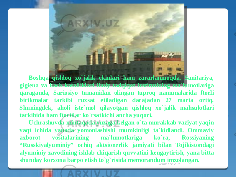 Boshqa qishloq xo`jalik ekinlari ham zararlanmoqda. Sanitariya, gigiena va kasb kasalliklari ilmiy tadqiqot institutining ma`lumotlariga qaraganda, Sariosiyo tumanidan olingan tuproq namunalarida ftorli birikmalar tarkibi ruxsat etiladigan darajadan 27 marta ortiq. Shuningdek, aholi iste`mol qilayotgan qishloq xo`jalik mahsulotlari tarkibida ham ftoritlar ko`rsatkichi ancha yuqori. Uchrashuvda mintaqada yuzaga kelgan o`ta murakkab vaziyat yaqin vaqt ichida yanada yomonlashishi mumkinligi ta`kidlandi. Ommaviy axborot vositalarining ma`lumotlariga ko`ra, Rossiyaning “Russkiyalyuminiy” ochiq aktsionerlik jamiyati bilan Tojikistondagi alyuminiy zavodining ishlab chiqarish quvvatini kengaytirish, yana bitta shunday korxona barpo etish to`g`risida memorandum imzolangan. www.arxiv.uz 