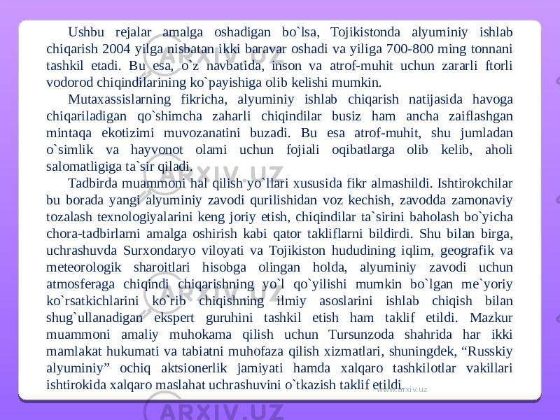 Ushbu rejalar amalga oshadigan bo`lsa, Tojikistonda alyuminiy ishlab chiqarish 2004 yilga nisbatan ikki baravar oshadi va yiliga 700-800 ming tonnani tashkil etadi. Bu esa, o`z navbatida, inson va atrof-muhit uchun zararli ftorli vodorod chiqindilarining ko`payishiga olib kelishi mumkin. Mutaxassislarning fikricha, alyuminiy ishlab chiqarish natijasida havoga chiqariladigan qo`shimcha zaharli chiqindilar busiz ham ancha zaiflashgan mintaqa ekotizimi muvozanatini buzadi. Bu esa atrof-muhit, shu jumladan o`simlik va hayvonot olami uchun fojiali oqibatlarga olib kelib, aholi salomatligiga ta`sir qiladi. Tadbirda muammoni hal qilish yo`llari xususida fikr almashildi. Ishtirokchilar bu borada yangi alyuminiy zavodi qurilishidan voz kechish, zavodda zamonaviy tozalash texnologiyalarini keng joriy etish, chiqindilar ta`sirini baholash bo`yicha chora-tadbirlarni amalga oshirish kabi qator takliflarni bildirdi. Shu bilan birga, uchrashuvda Surxondaryo viloyati va Tojikiston hududining iqlim, geografik va meteorologik sharoitlari hisobga olingan holda, alyuminiy zavodi uchun atmosferaga chiqindi chiqarishning yo`l qo`yilishi mumkin bo`lgan me`yoriy ko`rsatkichlarini ko`rib chiqishning ilmiy asoslarini ishlab chiqish bilan shug`ullanadigan ekspert guruhini tashkil etish ham taklif etildi. Mazkur muammoni amaliy muhokama qilish uchun Tursunzoda shahrida har ikki mamlakat hukumati va tabiatni muhofaza qilish xizmatlari, shuningdek, “Russkiy alyuminiy” ochiq aktsionerlik jamiyati hamda xalqaro tashkilotlar vakillari ishtirokida xalqaro maslahat uchrashuvini o`tkazish taklif etildi. www.arxiv.uz 