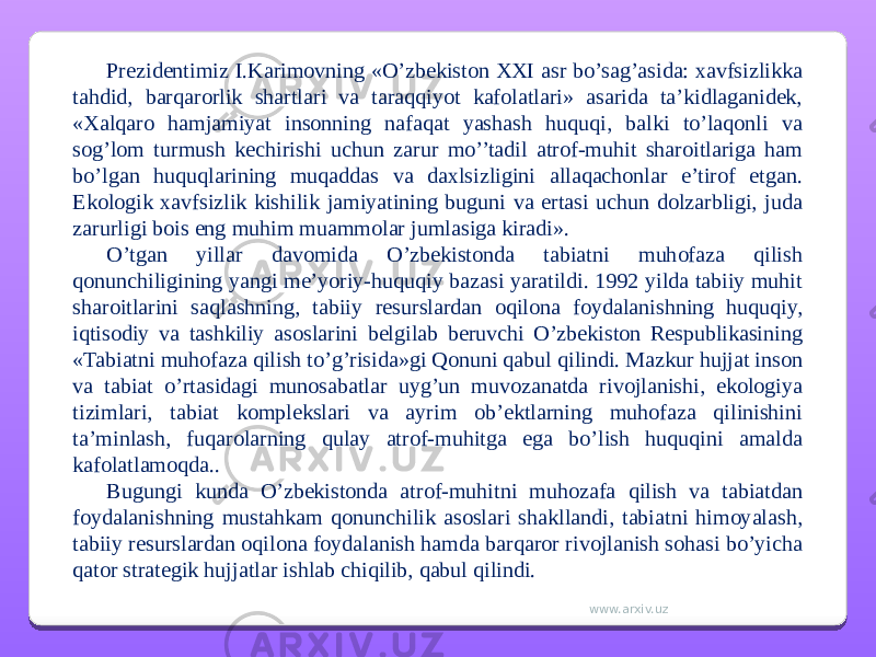 Prezidentimiz I.Karimovning «O’zbekiston XXI asr bo’sag’asida: xavfsizlikka tahdid, barqarorlik shartlari va taraqqiyot kafolatlari» asarida ta’kidlaganidek, «Xalqaro hamjamiyat insonning nafaqat yashash huquqi, balki to’laqonli va sog’lom turmush kechirishi uchun zarur mo’’tadil atrof-muhit sharoitlariga ham bo’lgan huquqlarining muqaddas va daxlsizligini allaqachonlar e’tirof etgan. Ekologik xavfsizlik kishilik jamiyatining buguni va ertasi uchun dolzarbligi, juda zarurligi bois eng muhim muammolar jumlasiga kiradi». O’tgan yillar davomida O’zbekistonda tabiatni muhofaza qilish qonunchiligining yangi me’yoriy-huquqiy bazasi yaratildi. 1992 yilda tabiiy muhit sharoitlarini saqlashning, tabiiy resurslardan oqilona foydalanishning huquqiy, iqtisodiy va tashkiliy asoslarini belgilab beruvchi O’zbekiston Respublikasining «Tabiatni muhofaza qilish to’g’risida»gi Qonuni qabul qilindi. Mazkur hujjat inson va tabiat o’rtasidagi munosabatlar uyg’un muvozanatda rivojlanishi, ekologiya tizimlari, tabiat komplekslari va ayrim ob’ektlarning muhofaza qilinishini ta’minlash, fuqarolarning qulay atrof-muhitga ega bo’lish huquqini amalda kafolatlamoqda.. Bugungi kunda O’zbekistonda atrof-muhitni muhozafa qilish va tabiatdan foydalanishning mustahkam qonunchilik asoslari shakllandi, tabiatni himoyalash, tabiiy resurslardan oqilona foydalanish hamda barqaror rivojlanish sohasi bo’yicha qator strategik hujjatlar ishlab chiqilib, qabul qilindi. www.arxiv.uz 