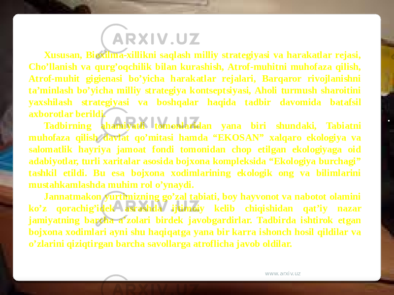 Xususan, Bioxilma-xillikni saqlash milliy strategiyasi va harakatlar rejasi, Cho’llanish va qurg’oqchilik bilan kurashish, Atrof-muhitni muhofaza qilish, Atrof-muhit gigienasi bo’yicha harakatlar rejalari, Barqaror rivojlanishni ta’minlash bo’yicha milliy strategiya kontseptsiyasi, Aholi turmush sharoitini yaxshilash strategiyasi va boshqalar haqida tadbir davomida batafsil axborotlar berildi. Tadbirning ahamiyatli tomonlaridan yana biri shundaki, Tabiatni muhofaza qilish davlat qo’mitasi hamda “EKOSAN” xalqaro ekologiya va salomatlik hayriya jamoat fondi tomonidan chop etilgan ekologiyaga oid adabiyotlar, turli xaritalar asosida bojxona kompleksida “Ekologiya burchagi” tashkil etildi. Bu esa bojxona xodimlarining ekologik ong va bilimlarini mustahkamlashda muhim rol o’ynaydi. Jannatmakon yurtimizning go’zal tabiati, boy hayvonot va nabotot olamini ko’z qorachig’idek asrashda ijtimoiy kelib chiqishidan qat’iy nazar jamiyatning barcha a’zolari birdek javobgardirlar. Tadbirda ishtirok etgan bojxona xodimlari ayni shu haqiqatga yana bir karra ishonch hosil qildilar va o’zlarini qiziqtirgan barcha savollarga atroflicha javob oldilar. www.arxiv.uz 