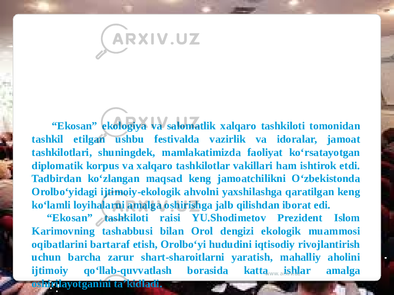  “ Ekosan” ekologiya va salomatlik xalqaro tashkiloti tomonidan tashkil etilgan ushbu festivalda vazirlik va idoralar, jamoat tashkilotlari, shuningdek, mamlakatimizda faoliyat ko‘rsatayotgan diplomatik korpus va xalqaro tashkilotlar vakillari ham ishtirok etdi. Tadbirdan ko‘zlangan maqsad keng jamoatchilikni O‘zbekistonda Orolbo‘yidagi ijtimoiy-ekologik ahvolni yaxshilashga qaratilgan keng ko‘lamli loyihalarni amalga oshirishga jalb qilishdan iborat edi. “ Ekosan” tashkiloti raisi YU.Shodimetov Prezident Islom Karimovning tashabbusi bilan Orol dengizi ekologik muammosi oqibatlarini bartaraf etish, Orolbo‘yi hududini iqtisodiy rivojlantirish uchun barcha zarur shart-sharoitlarni yaratish, mahalliy aholini ijtimoiy qo‘llab-quvvatlash borasida katta ishlar amalga oshirilayotganini ta’kidladi. www.arxiv.uz 