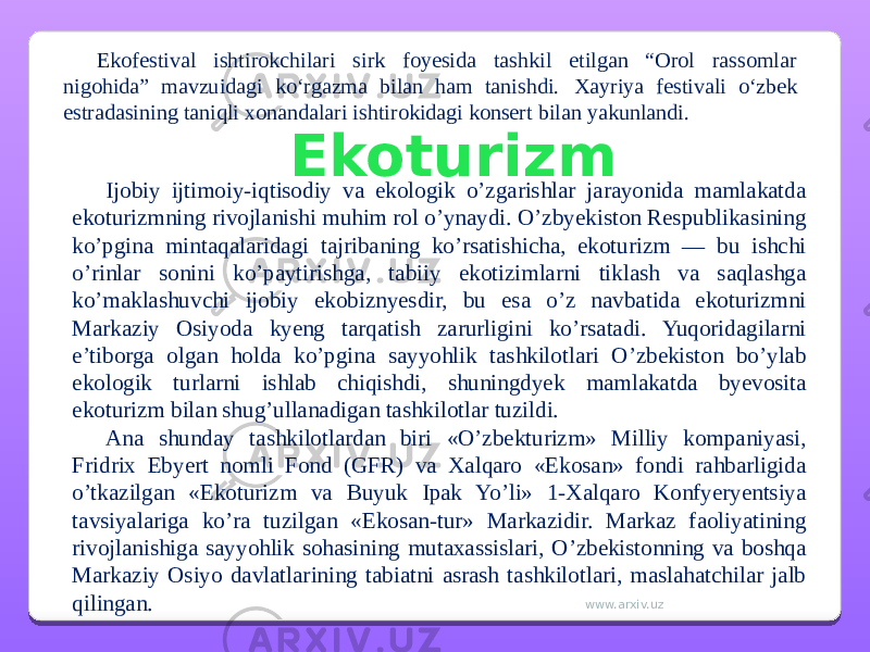 Ekofestival ishtirokchilari sirk foyesida tashkil etilgan “Orol rassomlar nigohida” mavzuidagi ko‘rgazma bilan ham tanishdi. Xayriya festivali o‘zbek estradasining taniqli xonandalari ishtirokidagi konsert bilan yakunlandi. Ijobiy ijtimoiy-iqtisodiy va ekologik o’zgarishlar jarayonida mamlakatda ekoturizmning rivojlanishi muhim rol o’ynaydi. O’zbyekiston Respublikasining ko’pgina mintaqalaridagi tajribaning ko’rsatishicha, ekoturizm — bu ishchi o’rinlar sonini ko’paytirishga, tabiiy ekotizimlarni tiklash va saqlashga ko’maklashuvchi ijobiy ekobiznyesdir, bu esa o’z navbatida ekoturizmni Markaziy Osiyoda kyeng tarqatish zarurligini ko’rsatadi. Yuqoridagilarni e’tiborga olgan holda ko’pgina sayyohlik tashkilotlari O’zbekiston bo’ylab ekologik turlarni ishlab chiqishdi, shuningdyek mamlakatda byevosita ekoturizm bilan shug’ullanadigan tashkilotlar tuzildi. Ana shunday tashkilotlardan biri «O’zbekturizm» Milliy kompaniyasi, Fridrix Ebyert nomli Fond (GFR) va Xalqaro «Ekosan» fondi rahbarligida o’tkazilgan «Ekoturizm va Buyuk Ipak Yo’li» 1-Xalqaro Konfyeryentsiya tavsiyalariga ko’ra tuzilgan «Ekosan-tur» Markazidir. Markaz faoliyatining rivojlanishiga sayyohlik sohasining mutaxassislari, O’zbekistonning va boshqa Markaziy Osiyo davlatlarining tabiatni asrash tashkilotlari, maslahatchilar jalb qilingan. Ekoturizm www.arxiv.uz 