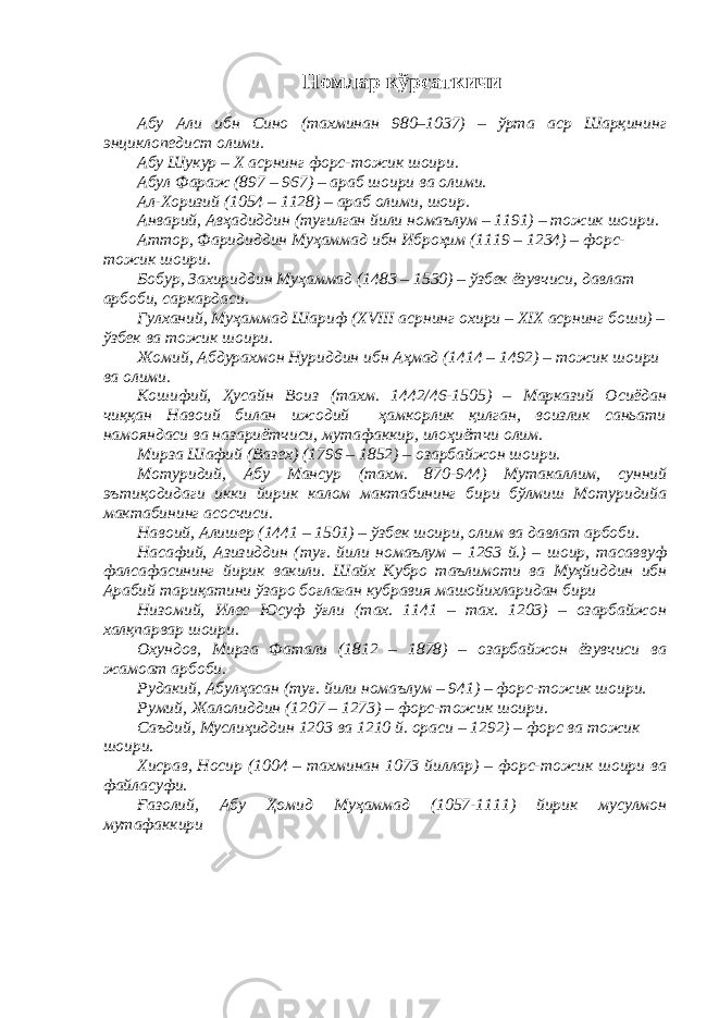 Номлар кўрсаткичи Абу Али ибн Сино (тахминан 980–1037) – ўрта аср Шарқининг энциклопедист олими. Абу Шукур – Х асрнинг форс-тожик шоири. Абул Фараж (897 – 967) – араб шоири ва олими. Ал-Хоризий (1054 – 1128) – араб олими, шоир. Анварий, Авҳадиддин (туғилган йили номаълум – 1191) – тожик шоири. Аттор, Фаридиддин Муҳаммад ибн Иброҳим (1119 – 1234) – форс- тожик шоири. Бобур, Захириддин Муҳаммад (1483 – 1530) – ўзбек ёзувчиси, давлат арбоби, саркардаси. Гулханий, Муҳаммад Шариф (XVIII асрнинг охири – XIX асрнинг боши) – ўзбек ва тожик шоири. Жомий, Абдурахмон Нуриддин ибн Аҳмад (1414 – 1492) – тожик шоири ва олими. Кошифий, Ҳусайн Воиз (тахм. 1442/46-1505) – Марказий Осиёдан чиққан Навоий билан ижодий ҳамкорлик қилган, воизлик саньати намояндаси ва назариётчиси, мутафаккир, илоҳиётчи олим. Мирза Шафий (Вазех) (1796 – 1852) – озарбайжон шоири. Мотуридий , Абу Мансур ( тахм. 870-944) М утакаллим, сунний эътиқодидаги икки йирик калом мактабининг бири бўлмиш Мотуридийа мактабининг асосчиси. Навоий, Алишер (1441 – 1501) – ўзбек шоири, олим ва давлат арбоби. Насафий , Азизиддин ( туғ. йили номаълум – 1263 й.) – шоир, тасаввуф фалсафасининг йирик вакили. Шайх Кубро таълимоти ва Муҳйиддин ибн Арабий тариқатини ўзаро боғла ган кубравия машойихларидан бири Низомий, Илес Юсуф ўғли (тах. 1141 – тах. 1203) – озарбайжон халқпарвар шоири. Охундов, Мирза Фатали (1812 – 1878) – озарбайжон ёзувчиси ва жамоат арбоби. Рудакий, Абулҳасан (туғ. йили номаълум – 941) – форс-тожик шоири. Румий, Жалолиддин (1207 – 1273) – форс-тожик шоири. Саъдий, Муслиҳиддин 1203 ва 1210 й. ораси – 1292) – форс ва тожик шоири. Хисрав, Носир (1004 – тахминан 1073 йиллар) – форс-тожик шоири ва файласуфи. Ғазолий, Абу Ҳомид Муҳаммад (1057-1111) йирик мусулмон мутафаккири 