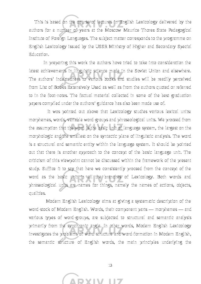 This is based on the course of lectures in English Lexicology delivered by the authors for a number of years at the Moscow Maurice Thorez State Pedagogical Institute of Foreign Languages. The subject matter corresponds to the programme on English Lexicology issued by the USSR Ministry of Higher and Secondary Special Education. In preparing this work the authors have tried to take into consideration the latest achievements in linguistic science made in the Soviet Union and elsewhere. The authors’ indebtedness to various books and studies will be readily perceived from List of Books Extensively Used as well as from the authors quoted or referred to in the foot-notes. The factual material collected in some of the best graduation papers compiled under the authors’ guidance has also been made use of. It was pointed out above that Lexicology studies various lexical units: morphemes, words, variable word-groups and phraseological units. We proceed from the assumption that the word is the basic unit of language system, the largest on the morphologic and the smallest on the syntactic plane of linguistic analysis. The word is a structural and semantic entity within the language system. It should be pointed out that there is another approach to the concept of the basic language unit. The criticism of this viewpoint cannot be discussed within the framework of the present study. Suffice it to say that here we consistently proceed from the concept of the word as the basic unit in all the branches of Lexicology. Both words and phraseological units are names for things, namely the names of actions, objects, qualities. Modern English Lexicology aims at giving a systematic description of the word-stock of Modern English. Words, their component parts — morphemes — and various types of word-groups, are subjected to structural and semantic analysis primarily from the synchronic angle. In other words, Modern English Lexicology investigates the problems of word-structure and word-formation in Modern English, the semantic structure of English words, the main principles underlying the 13 