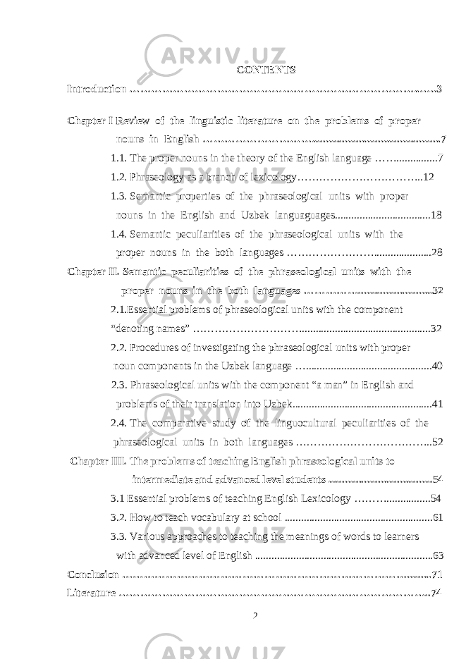 CONTENTS Introduction ……………………………………………………………………..…..3 Chapter I Review of the linguistic literature on the problems of proper nouns in English …………………………. ................................. .............7 1.1. The proper nouns in the theory of the English language ……...............7 1.2. Phraseology as a branch of lexicology……………………………..12 1.3. Semantic properties of the phraseological units with proper nouns in the English and Uzbek languaguages ..... .............................. 18 1.4. Semantic peculiarities of the phraseological units with the proper nouns in the both languages …………………… ......... ............ 2 8 Chapter II. Semantic peculiarities of the phraseological units with the proper nouns in the both languages ……………. ............... ........... 3 2 2.1 .Essential problems of phraseological units with the component “denoting names” ………………………….. ........................... .................. 3 2 2.2. Procedures of investigating the phraseological units with proper noun components in the Uzbek language ….. ............................... ............. 40 2.3. Phraseological units with the component “a man” in English and problems of their translation into Uzbek ......................................... ..........41 2. 4 . The comparative study of the linguocultural peculiarities of the phraseological units in both languages ……………………………….. 5 2 Chapter III. The problems of teaching English phraseological units to intermediate and advanced level students ................................. ..... 5 4 3.1 Essential problems of teaching English Lexicology ……… ........ .. .. .... 5 4 3.2. How to teach vocabulary at school .......................................... .. . ......... 6 1 3.3. Various approaches to teaching the meanings of words to learners with advanced level of English .............................................................. ... 6 3 Conclusion ……………………………………………………………………......... 7 1 Literature ………………………………………………………………………….. 7 4 2 
