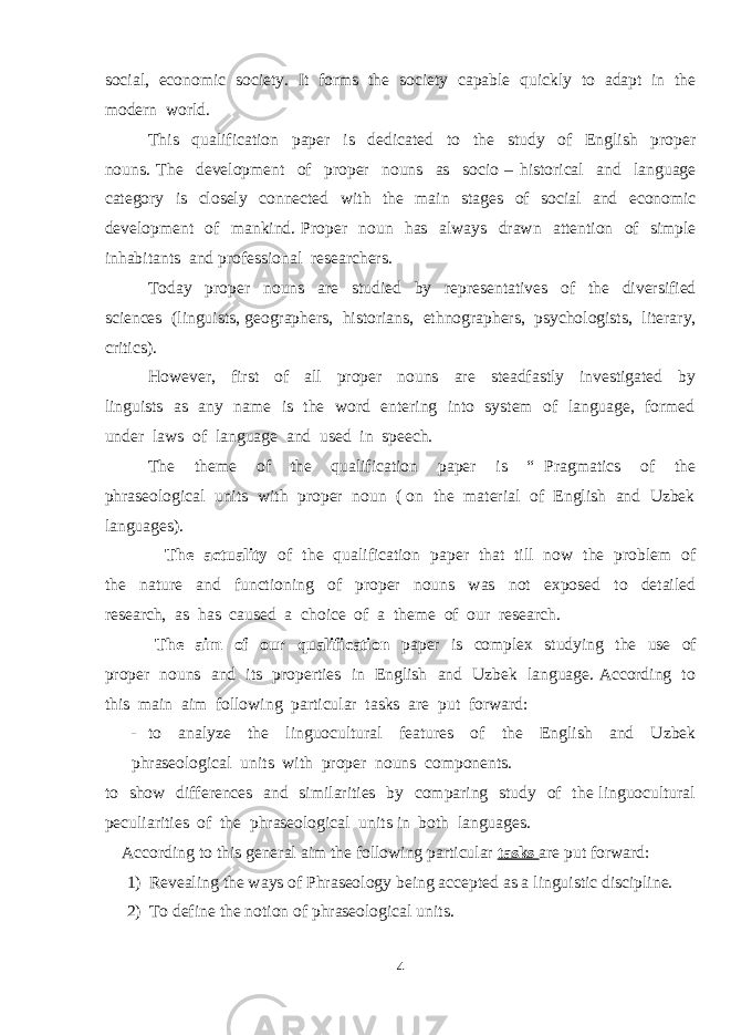 social, economic society. It forms the society capable quickly to adapt in the modern world. This qualification paper is dedicated to the study of English proper nouns. The development of proper nouns as socio – historical and language category is closely connected with the main stages of social and economic development of mankind. Proper noun has always drawn attention of simple inhabitants and professional researchers. Today proper nouns are studied by representatives of the diversified sciences (linguists, geographers, historians, ethnographers, psychologists, literary, critics). However, first of all proper nouns are steadfastly investigated by linguists as any name is the word entering into system of language, formed under laws of language and used in speech. The theme of the qualification paper is “ Pragmatics of the phraseological units with proper noun ( on the material of English and Uzbek languages). The actuality of the qualification paper that till now the problem of the nature and functioning of proper nouns was not exposed to detailed research, as has caused a choice of a theme of our research. The aim of our qualification paper is complex studying the use of proper nouns and its properties in English and Uzbek language. According to this main aim following particular tasks are put forward: - to analyze the linguocultural features of the English and Uzbek phraseological units with proper nouns components. to show differences and similarities by comparing study of the linguocultural peculiarities of the phraseological units in both languages. According to this general aim the following particular tasks are put forward: 1) Revealing the ways of Phraseology being accepted as a linguistic discipline. 2) To define the notion of phraseological units. 4 