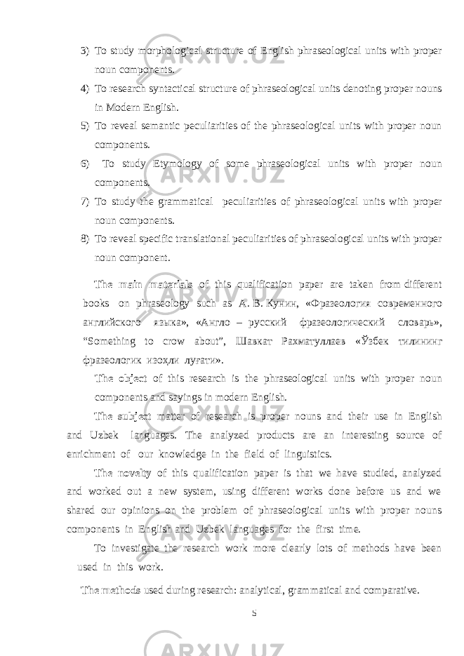 3) To study morphological structure of English phraseological units with proper noun components. 4) To research syntactical structure of phraseological units denoting proper nouns in Modern English. 5) To reveal semantic peculiarities of the phraseological units with proper noun components. 6) To study Etymology of some phraseological units with proper noun components. 7) To study the grammatical peculiarities of phraseological units with proper noun components. 8) To reveal specific translational peculiarities of phraseological units with proper noun component. The main materials of this qualification paper are taken from different books on phraseology such as А . В . Кунин , « Фразеология современного английского языка », « Англо – русский фразеологический словарь », “Something to crow about”, Шавкат Рахматуллаев « Ў збек тилининг фразеологик изо ҳ ли лу ғ ати ». The object of this research is the phraseological units with proper noun components and sayings in modern English. The subject matter of research is proper nouns and their use in English and Uzbek languages. The analyzed products are an interesting source of enrichment of our knowledge in the field of linguistics. The novelty of this qualification paper is that we have studied, analyzed and worked out a new system, using different works done before us and we shared our opinions on the problem of phraseological units with proper nouns components in English and Uzbek languages for the first time. To investigate the research work more clearly lots of methods have been used in this work. The methods used during research: analytical, grammatical and comparative. 5 