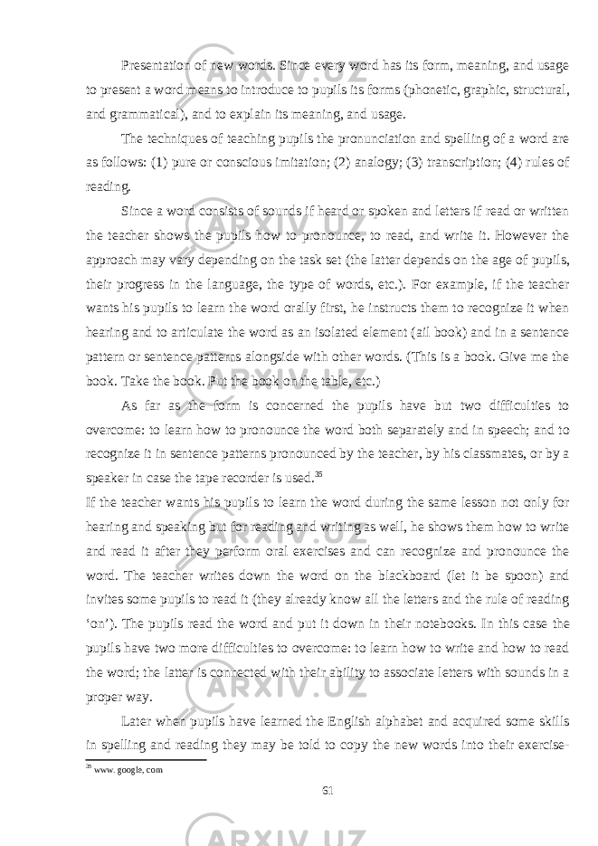 Presentation of new words. Since every word has its form, meaning, and usage to present a word means to introduce to pupils its forms (phonetic, graphic, structural, and grammatical), and to explain its meaning, and usage. The techniques of teaching pupils the pronunciation and spelling of a word are as follows: (1) pure or conscious imitation; (2) analogy; (3) transcription; (4) rules of reading. Since a word consists of sounds if heard or spoken and letters if read or written the teacher shows the pupils how to pronounce, to read, and write it. However the approach may vary depending on the task set (the latter depends on the age of pupils, their progress in the language, the type of words, etc.). For example, if the teacher wants his pupils to learn the word orally first, he instructs them to recognize it when hearing and to articulate the word as an isolated element (ail book) and in a sentence pattern or sentence patterns alongside with other words. (This is a book. Give me the book. Take the book. Put the book on the table, etc.) As far as the form is concerned the pupils have but two difficulties to overcome: to learn how to pronounce the word both separately and in speech; and to recognize it in sentence patterns pronounced by the teacher, by his classmates, or by a speaker in case the tape recorder is used. 35 If the teacher wants his pupils to learn the word during the same lesson not only for hearing and speaking but for reading and writing as well, he shows them how to write and read it after they perform oral exercises and can recognize and pronounce the word. The teacher writes down the word on the blackboard (let it be spoon) and invites some pupils to read it (they already know all the letters and the rule of reading ‘on’). The pupils read the word and put it down in their notebooks. In this case the pupils have two more difficulties to overcome: to learn how to write and how to read the word; the latter is connected with their ability to associate letters with sounds in a proper way. Later when pupils have learned the English alphabet and acquired some skills in spelling and reading they may be told to copy the new words into their exercise- 35 www . google , com 61 