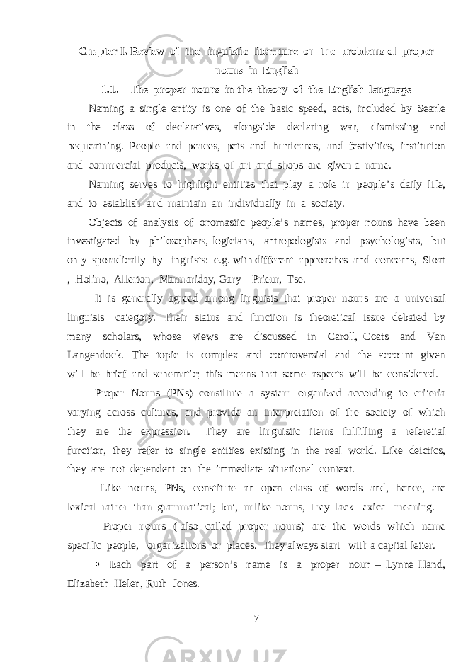 Chapter I. Review of the linguistic literature on the problems of proper nouns in English 1.1. The proper nouns in the theory of the English language Naming a single entity is one of the basic speed, acts, included by Searle in the class of declaratives, alongside declaring war, dismissing and bequeathing. People and peaces, pets and hurricanes, and festivities, institution and commercial products, works of art and shops are given a name. Naming serves to highlight entities that play a role in people’s daily life, and to establish and maintain an individually in a society. Objects of analysis of onomastic people’s names, proper nouns have been investigated by philosophers, logicians, antropologists and psychologists, but only sporadically by linguists: e.g. with different approaches and concerns, Sloat , Holino, Allerton, Marmariday, Gary – Prieur, Tse. It is generally agreed among linguists that proper nouns are a universal linguists category. Their status and function is theoretical issue debated by many scholars, whose views are discussed in Caroll, Coats and Van Langendock. The topic is complex and controversial and the account given will be brief and schematic; this means that some aspects will be considered. Proper Nouns (PNs) constitute a system organized according to criteria varying across cultures, and provide an interpretation of the society of which they are the expression. They are linguistic items fulfilling a referetial function, they refer to single entities existing in the real world. Like deictics, they are not dependent on the immediate situational context. Like nouns, PNs, constitute an open class of words and, hence, are lexical rather than grammatical; but, unlike nouns, they lack lexical meaning. Proper nouns ( also called proper nouns) are the words which name specific people, organizations or places. They always start with a capital letter.  Each part of a person’s name is a proper noun – Lynne Hand, Elizabeth Helen, Ruth Jones. 7 