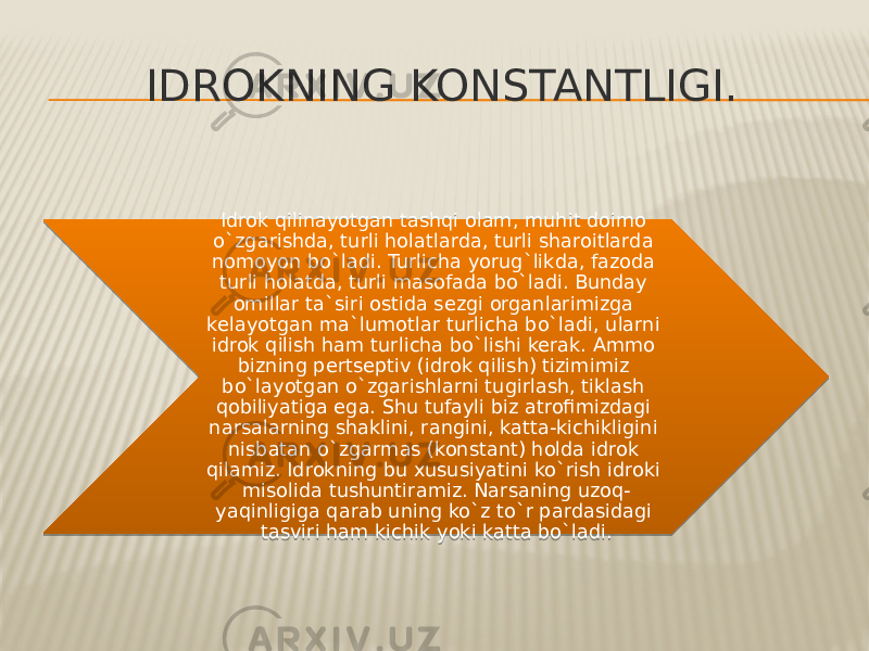 IDROKNING KONSTANTLIGI. Idrok qilinayotgan tashqi olam, muhit doimo o`zgarishda, turli holatlarda, turli sharoitlarda nomoyon bo`ladi. Turlicha yorug`likda, fazoda turli holatda, turli masofada bo`ladi. Bunday omillar ta`siri ostida sezgi organlarimizga kelayotgan ma`lumotlar turlicha bo`ladi, ularni idrok qilish ham turlicha bo`lishi kerak. Ammo bizning pertseptiv (idrok qilish) tizimimiz bo`layotgan o`zgarishlarni tugirlash, tiklash qobiliyatiga ega. Shu tufayli biz atrofimizdagi narsalarning shaklini, rangini, katta-kichikligini nisbatan o`zgarmas (konstant) holda idrok qilamiz. Idrokning bu xususiyatini ko`rish idroki misolida tushuntiramiz. Narsaning uzoq- yaqinligiga qarab uning ko`z to`r pardasidagi tasviri ham kichik yoki katta bo`ladi. 010F 11 1A 17 11 12 16 25 25 15 1A 1A 15 2216 1F 17 