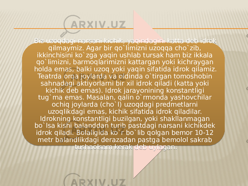 Biz uzoqdagi narsani kichik, yaqindagini katta deb idrok qilmaymiz. Agar bir qo`limizni uzoqqa cho`zib, ikkinchisini ko`zga yaqin ushlab tursak ham biz ikkala qo`limizni, barmoqlarimizni kattargan yoki kichraygan holda emas, balki uzoq yoki yaqin sifatida idrok qilamiz. Teatrda orqa joylarda va oldinda o`tirgan tomoshobin sahnadagi aktiyorlarni bir xil idrok qiladi (katta yoki kichik deb emas). Idrok jarayonining konstantligi tug`ma emas. Masalan, qalin o`rmonda yashovchilar ochiq joylarda (cho`l) uzoqdagi predmetlarni uzoqlikdagi emas, kichik sifatida idrok qiladilar. Idrokning konstantligi buzilgan, yoki shakllanmagan bo`lsa kishi balanddan turib pastdagi narsani kichikdek idrok qiladi. Bolaligida ko`r bo`lib qolgan bemor 10-12 metr balandlikdagi derazadan pastga bemolol sakrab tushaolsam kerak deb uylagan. 36 15 16 15 13 30 19 12 17 11 18 010F 25 16 2223 17 