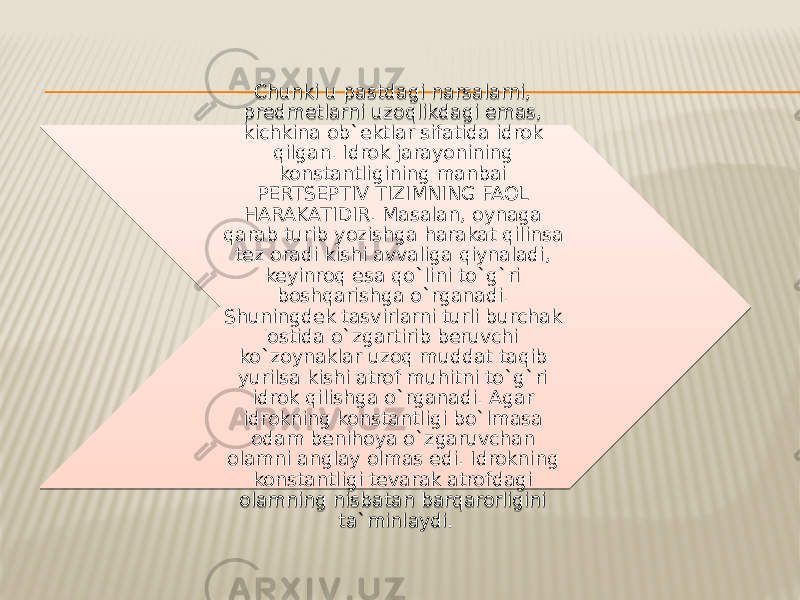 Chunki u pastdagi narsalarni, predmetlarni uzoqlikdagi emas, kichkina ob`ektlar sifatida idrok qilgan. Idrok jarayonining konstantligining manbai PERTSEPTIV TIZIMNING FAOL HARAKATIDIR. Masalan, oynaga qarab turib yozishga harakat qilinsa tez oradi kishi avvaliga qiynaladi, keyinroq esa qo`lini to`g`ri boshqarishga o`rganadi. Shuningdek tasvirlarni turli burchak ostida o`zgartirib beruvchi ko`zoynaklar uzoq muddat taqib yurilsa kishi atrof muhitni to`g`ri idrok qilishga o`rganadi. Agar idrokning konstantligi bo`lmasa odam benihoya o`zgaruvchan olamni anglay olmas edi. Idrokning konstantligi tevarak atrofdagi olamning nisbatan barqarorligini ta`minlaydi. 34 2A10 12 1516 12 2B 2E 151410142506 17 12 251119 3213 11 12 1F 16 16 110F14 1120 12 11 17 