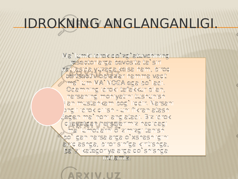 IDROKNING ANGLANGANLIGI. Ma`lumki idrok qo`zg`atuvchining reseptorlarga bevosita ta`siri natijasida yuzaga kelsa ham, biroq pertseptiv obrazlar hamma vaqt ma`lum MA`NOGA ega bo`ladi. Odamning idroki tafakkur bilan, narsaning mohiyatini tushunish bilan mustahkam bog`liqdir. Narsani ongli idrok qilish - uni fikran atash degan ma`noni anglatadi. Biz idrok qilayotgan narsalarimiz haqidagi ma`lumotlarni o`zimizgi tanish bo`lgan narsalarga o`xshashligini aniqlashga, biror sinfga kiritishga, ba`zi kategoriyalarga qo`shishga intilamiz.0914 10 1A 2A 2214 04 1A 25 11 0F 15 22 25 14 25 16 