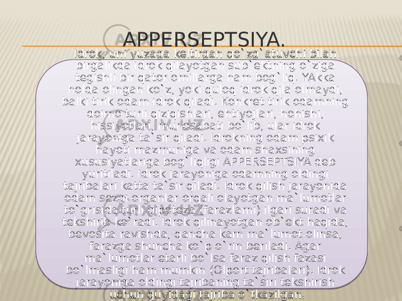 APPERSEPTSIYA. Idrok, uni yuzaga keltirgan qo`zg`atuvchi bilan birgalikda idrok qilayotgan sub`ektning o`ziga tegishli bir qator omillarga ham bog`liq. YAkka holda olingan ko`z, yoki quloq idrok qila olmaydi, balki tirik odam idrok qiladi. Konkret tirik odamning doimo turli qiziqishlari, ehtiyojlari, hohishi, hissiyotlari, munosabati bo`lib, ular idrok jarayoniga ta`sir qiladi. Idrokning odam psixik hayoti mazmuniga va odam shaxsining xususiyatlariga bog`liqligi APPERSEPTSIYA deb yuritiladi. Idrok jarayoniga odamning oldingi tajribalari katta ta`sir qiladi. Idrok qilish jarayonida odam sezgi organlar orqali olayotgan ma`lumotlar to`grisida turli gipoteza (farazlarni) ilgari suradi va tekshirib ko`radi. Idrok qilinayotgan ob`ekt haqida, bevosita ravishda, qancha kam ma`lumot olinsa, farazga shuncha ko`p o`rin beriladi. Agar ma`lumotlar etarli bo`lsa faraz qilish fazasi bo`lmasligi ham mumkin (Olport tajribalari). Idrok jarayoniga oldingi tajribaning ta`siri tekshirish uchun quyidagi tajriba o`tkazilgan. 010F10 2516 17 13 2514 0F11 13 28 13 1E 1F 17 11 17 17 2523 26 22 2511 28 18 