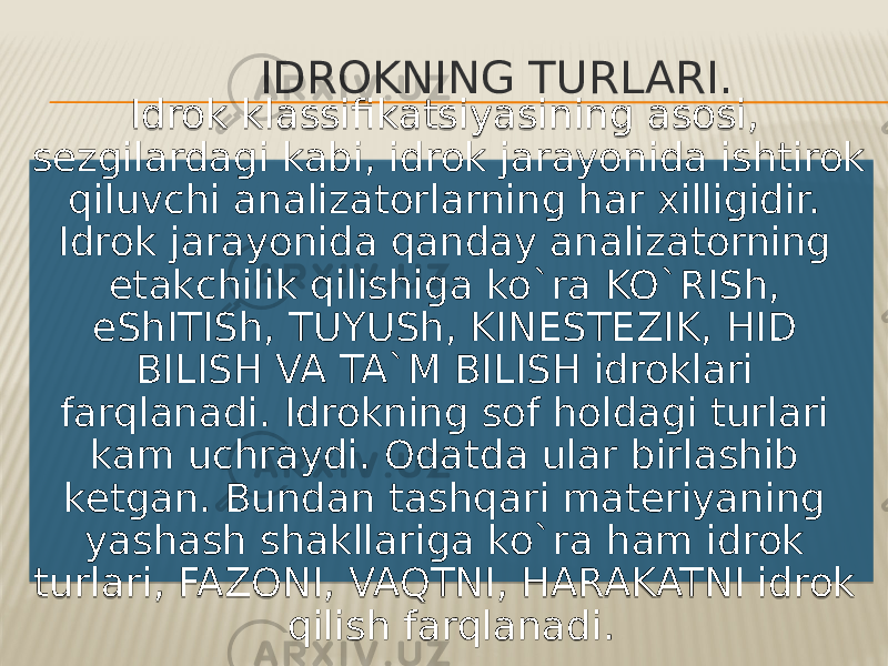 IDROKNING TURLARI. Idrok klassifikatsiyasining asosi, sezgilardagi kabi, idrok jarayonida ishtirok qiluvchi analizatorlarning har xilligidir. Idrok jarayonida qanday analizatorning etakchilik qilishiga ko`ra KO`RISh, eShITISh, TUYUSh, KINESTEZIK, HID BILISH VA TA`M BILISH idroklari farqlanadi. Idrokning sof holdagi turlari kam uchraydi. Odatda ular birlashib ketgan. Bundan tashqari materiyaning yashash shakllariga ko`ra ham idrok turlari, FAZONI, VAQTNI, HARAKATNI idrok qilish farqlanadi.01 19 151620 01 23 2332 36 2614 12 12 1F14 17 151620 