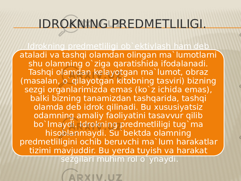 IDROKNING PREDMETLILIGI. Idrokning predmetliligi ob`ektivlash ham deb ataladi va tashqi olamdan olingan ma`lumotlarni shu olamning o`ziga qaratishida ifodalanadi. Tashqi olamdan kelayotgan ma`lumot, obraz (masalan, o`qilayotgan kitobning tasviri) bizning sezgi organlarimizda emas (ko`z ichida emas), balki bizning tanamizdan tashqarida, tashqi olamda deb idrok qilinadi. Bu xususiyatsiz odamning amaliy faoliyatini tasavvur qilib bo`lmaydi. Idrokning predmetliligi tug`ma hisoblanmaydi. Su`bektda olamning predmetliligini ochib beruvchi ma`lum harakatlar tizimi mavjuddir. Bu yerda tuyish va harakat sezgilari muhim rol o`ynaydi. 