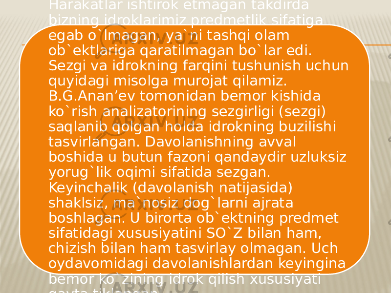 Harakatlar ishtirok etmagan takdirda bizning idroklarimiz predmetlik sifatiga egab o`lmagan, ya`ni tashqi olam ob`ektlariga qaratilmagan bo`lar edi. Sezgi va idrokning farqini tushunish uchun quyidagi misolga murojat qilamiz. B.G.Anan’ev tomonidan bemor kishida ko`rish analizatorining sezgirligi (sezgi) saqlanib qolgan holda idrokning buzilishi tasvirlangan. Davolanishning avval boshida u butun fazoni qandaydir uzluksiz yorug`lik oqimi sifatida sezgan. Keyinchalik (davolanish natijasida) shaklsiz, ma`nosiz dog`larni ajrata boshlagan. U birorta ob`ektning predmet sifatidagi xususiyatini SO`Z bilan ham, chizish bilan ham tasvirlay olmagan. Uch oydavomidagi davolanishlardan keyingina bemor ko`zining idrok qilish xususiyati qayta tiklangan. 