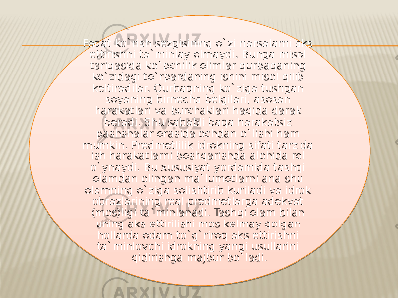 Faqat ko`rish sezgisining o`zi narsalarni aks ettirishni ta`minlay olmaydi. Bunga misol tariqasida ko`pchilik olimlar qurbaqaning ko`zidagi to`rpardaning ishini misol qilib keltiradilar. Qurbaqning ko`ziga tushgan soyaning birnecha belgilari, asosan harakatlari va burchaklari haqida darak beradi. Shu sababli baqa harakatsiz pashshalar orasida ochdan o`lishi ham mumkin. Predmetlilik idrokning sifati tarzida ish harakatlarni boshqarishda alohida rol o`ynaydi. Bu xususiyat yordamida tashqi olamdan olingan ma`lumotlarni ana shu olamning o`ziga solishtirib kuriladi va idrok obrazlarining real predmetlarga adekvat (mos)ligi ta`minlanadi. Tashqi olam bilan uning aks ettirilishi mos kelmay qolgan hollarda odam to`g`riroq aks ettirishni ta`minlovchi idrokning yangi usullarini qidirishga majbur bo`ladi.3A 23 17 12 12 19 13 25 2A 2218 16 11 11 11 1125 38 18 13 17 15 