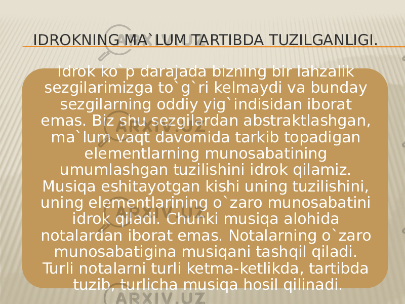 IDROKNING MA`LUM TARTIBDA TUZILGANLIGI. Idrok ko`p darajada bizning bir lahzalik sezgilarimizga to`g`ri kelmaydi va bunday sezgilarning oddiy yig`indisidan iborat emas. Biz shu sezgilardan abstraktlashgan, ma`lum vaqt davomida tarkib topadigan elementlarning munosabatining umumlashgan tuzilishini idrok qilamiz. Musiqa eshitayotgan kishi uning tuzilishini, uning elementlarining o`zaro munosabatini idrok qiladi. Chunki musiqa alohida notalardan iborat emas. Notalarning o`zaro munosabatigina musiqani tashqil qiladi. Turli notalarni turli ketma-ketlikda, tartibda tuzib, turlicha musiqa hosil qilinadi. 