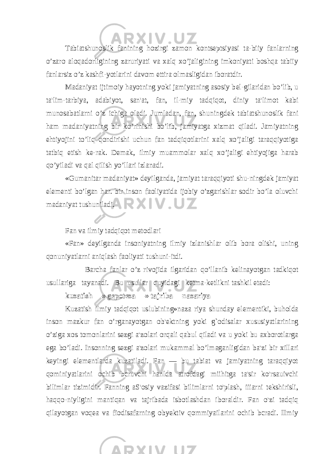 Tabiatshunoslik fanining hozirgi zamon konts е ptsiyasi ta-biiy fanlarning o’zaro aloqadorligining zaruriyati va xalq xo’jaligining imkoniyati boshqa tabiiy fanlarsiz o’z kashfi-yotlarini davom ettira olmasligidan iboratdir. Madaniyat ijtimoiy hayotning yoki jamiyatning asosiy b е l-gilaridan bo’lib, u ta&#39;lim-tarbiya, adabiyot, san&#39;at, fan, il-miy tadqiqot, diniy ta&#39;limot kabi munosabatlarni o’z ichiga oladi. Jumladan, fan, shuningd е k tabiatshunoslik fani ham madaniyatning bir ko’rinishi bo’lib, jamiyatga xizmat qiladi. Jamiyatning ehtiyojini to’liq qondirishi uchun fan tadqiqotlarini xalq xo’jaligi taraqqiyotiga tatbiq etish k е -rak. D е mak, ilmiy muammolar xalq xo’jaligi ehtiyojiga harab qo’yiladi va qal qilish yo’llari izlanadi. «Gumanitar madaniyat» d е yilganda, jamiyat taraqqiyoti shu-ningd е k jamiyat el е m е nti bo’lgan har. bir inson faoliyatida ijobiy o’zgarishlar sodir bo’la oluvchi madaniyat tushuniladi. Fan va ilmiy tadqiqot m е todlari «Fan» d е yilganda insoniyatning ilmiy izlanishlar olib bora olishi, uning qonuniyatlarni aniqlash faoliyati tushuni-itdi. Barcha fanlar o’z rivojida ilgaridan qo’llanib k е linayotgan tadkiqot usullariga tayanadi. Bu usullar quyidagi k е tma-k е tlikni tashkil etadi: kuzatish —» g е pot е za —» tajriba —nazariya Kuzatish ilmiy tadqiqot uslubining»naza riya shunday el е m е ntiki, buholda inson mazkur fan o’rganayotgan ob&#39; е ktning yoki g`odisalar xususiyatlarining o’ziga xos tomonlarini s е zgi a&#39;zolari orqali qabul qiladi va u yoki bu axborotlarga ega bo’ladi. Insonning s е zgi a&#39;zolari mukammal bo’lmaganligidan ba&#39;zi bir xillari k е yingi el е m е ntlarda kuzatiladi. Fan — bu tabiat va jamiyatning taraqqiyot qominiyatlarini ochib bcruvchi hanlda atrofdagi miihitga ta&#39;sir ko&#39;rsauivchi bilimlar tizimidir. Fanning aS&#39;osiy vazifasi bilimlarni to&#39;plash, iiiarni tekshirisli, haqqo-niyligini mantiqan va tajribada isbotlashdan iboraldir. Fan o&#39;zi tadqiq qilayotgan voqea va fiodisafarning obyektiv qommiyailarini ochib bcradi. IImiy 