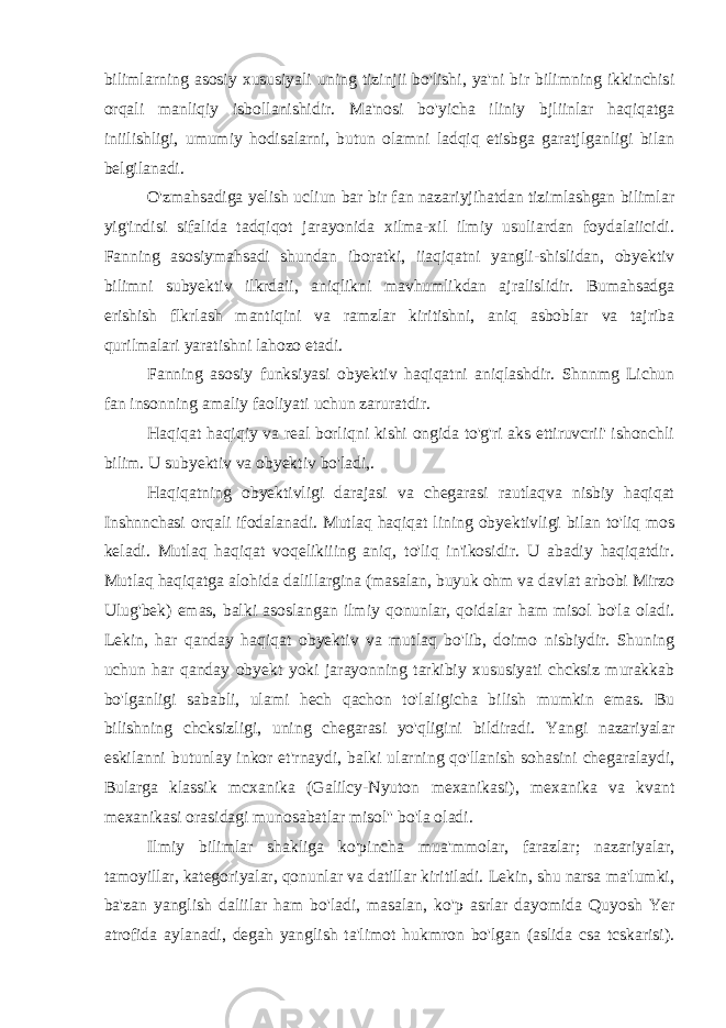 bilimlarning asosiy xususiyali uning tizinjii bo&#39;lishi, ya&#39;ni bir bilimning ikkinchisi orqali manliqiy isbollanishidir. Ma&#39;nosi bo&#39;yicha iliniy bjliinlar haqiqatga iniilishligi, umumiy hodisalarni, butun olamni ladqiq etisbga garatjlganligi bilan belgilanadi. O&#39;zmahsadiga yelish ucliun bar bir fan nazariyjihatdan tizimlashgan bilimlar yig&#39;indisi sifalida tadqiqot jarayonida xilma-xil ilmiy usuliardan foydalaiicidi. Fanning asosiymahsadi shundan iboratki, iiaqiqatni yangli-shislidan, obyektiv bilimni subyektiv ilkrdaii, aniqlikni mavhumlikdan ajralislidir. Bumahsadga erishish flkrlash mantiqini va ramzlar kiritishni, aniq asboblar va tajriba qurilmalari yaratishni lahozo etadi. Fanning asosiy funksiyasi obyektiv haqiqatni aniqlashdir. Shnnmg Lichun fan insonning amaliy faoliyati uchun zaruratdir. Haqiqat haqiqiy va real borliqni kishi ongida to&#39;g&#39;ri aks ettiruvcrii&#39; ishonchli bilim. U subyektiv va obyektiv bo&#39;ladi,. Haqiqatning obyektivligi darajasi va chegarasi rautlaqva nisbiy haqiqat Inshnnchasi orqali ifodalanadi. Mutlaq haqiqat lining obyektivligi bilan to&#39;liq mos keladi. Mutlaq haqiqat voqelikiiing aniq, to&#39;liq in&#39;ikosidir. U abadiy haqiqatdir. Mutlaq haqiqatga alohida dalillargina (masalan, buyuk ohm va davlat arbobi Mirzo Ulug&#39;bek) emas, balki asoslangan ilmiy qonunlar, qoidalar ham misol bo&#39;la oladi. Lekin, har qanday haqiqat obyektiv va mutlaq bo&#39;lib, doimo nisbiydir. Shuning uchun har qanday obyekt yoki jarayonning tarkibiy xususiyati chcksiz murakkab bo&#39;lganligi sababli, ulami hech qachon to&#39;laligicha bilish mumkin emas. Bu bilishning chcksizligi, uning chegarasi yo&#39;qligini bildiradi. Yangi nazariyalar eskilanni butunlay inkor et&#39;rnaydi, balki ularning qo&#39;llanish sohasini chegaralaydi, Bularga klassik mcxanika (Galilcy-Nyuton mexanikasi), mexanika va kvant mexanikasi orasidagi munosabatlar misol&#39;&#39; bo&#39;la oladi. Ilmiy bilimlar shakliga ko&#39;pincha mua&#39;mmolar, farazlar; nazariyalar, tamoyillar, kategoriyalar, qonunlar va datillar kiritiladi. Lekin, shu narsa ma&#39;lumki, ba&#39;zan yanglish daliilar ham bo&#39;ladi, masalan, ko&#39;p asrlar dayomida Quyosh Yer atrofida aylanadi, degah yanglish ta&#39;limot hukmron bo&#39;lgan (aslida csa tcskarisi). 