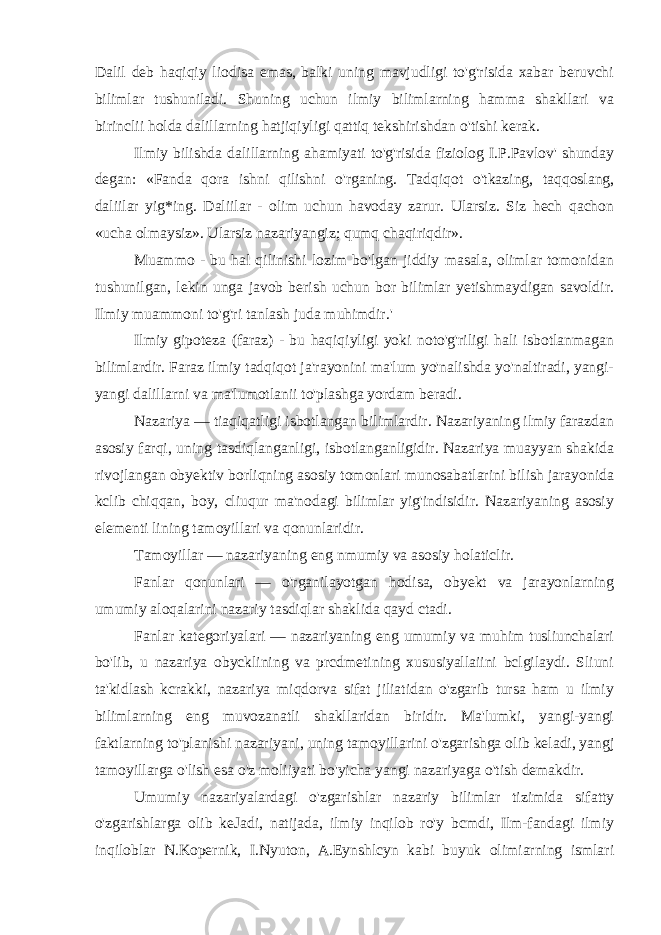 Dalil deb haqiqiy liodisa emas, balki uning mavjudligi to&#39;g&#39;risida xabar beruvchi bilimlar tushuniladi. Shuning uchun ilmiy bilimlarning hamma shakllari va birinclii holda dalillarning hatjiqiyligi qattiq tekshirishdan o&#39;tishi kerak. Ilmiy bilishda dalillarning ahamiyati to&#39;g&#39;risida fiziolog I.P.Pavlov&#39; shunday degan: «Fanda qora ishni qilishni o&#39;rganing. Tadqiqot o&#39;tkazing, taqqoslang, daliilar yig*ing. Daliilar - olim uchun havoday zarur. Ularsiz. Siz hech qachon «ucha olmaysiz». Ularsiz nazariyangiz; qumq chaqiriqdir». Muammo - bu hal qilinishi lozim bo&#39;lgan jiddiy masala, olimlar tomonidan tushunilgan, lekin unga javob berish uchun bor bilimlar yetishmaydigan savoldir. Ilmiy muammoni to&#39;g&#39;ri tanlash juda muhimdir.&#39; Ilmiy gipoteza (faraz) - bu haqiqiyligi yoki noto&#39;g&#39;riligi hali isbotlanmagan bilimlardir. Faraz ilmiy tadqiqot ja&#39;rayonini ma&#39;lum yo&#39;nalishda yo&#39;naltiradi, yangi- yangi dalillarni va ma&#39;lumotlanii to&#39;plashga yordam beradi. Nazariya — tiaqiqatligi isbotlangan bilimlardir. Nazariyaning ilmiy farazdan asosiy farqi, uning tasdiqlanganligi, isbotlanganligidir. Nazariya muayyan shakida rivojlangan obyektiv borliqning asosiy tomonlari munosabatlarini bilish jarayonida kclib chiqqan, boy, cliuqur ma&#39;nodagi bilimlar yig&#39;indisidir. Nazariyaning asosiy elementi lining tamoyillari va qonunlaridir. Tamoyillar — nazariyaning eng nmumiy va asosiy holaticlir. Fanlar qonunlari — o&#39;rganilayotgan hodisa, obyekt va jarayonlarning umumiy aloqalarini nazariy tasdiqlar shaklida qayd ctadi. Fanlar kategoriyalari — nazariyaning eng umumiy va muhim tusliunchalari bo&#39;lib, u nazariya obycklining va prcdmetining xususiyallaiini bclgilaydi. Sliuni ta&#39;kidlash kcrakki, nazariya miqdorva sifat jiliatidan o&#39;zgarib tursa ham u ilmiy bilimlarning eng muvozanatli shakllaridan biridir. Ma&#39;lumki, yangi-yangi faktlarning to&#39;planishi nazariyani, uning tamoyillarini o&#39;zgarishga olib keladi, yangj tamoyillarga o&#39;lish esa o&#39;z moliiyati bo&#39;yicha yangi nazariyaga o&#39;tish demakdir. Umumiy nazariyalardagi o&#39;zgarishlar nazariy bilimlar tizimida sifatty o&#39;zgarishlarga olib keJadi, natijada, ilmiy inqilob ro&#39;y bcmdi, Ilm-fandagi ilmiy inqiloblar N.Kopernik, I.Nyuton, A.Eynshlcyn kabi buyuk olimiarning ismlari 