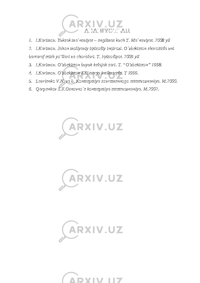 ADABIYOTLAR 1. I.Karimov. Yuksak ma`naviyat – engilmas kuch T. Ma`naviyat. 2008 yil 2. I.Karimov. Jahon moliyaviy iqtisodiy inqirozi. O`zbekiston sharoitida uni bartaraf etish yo’llari va choralari. T. Iqtisodiyot. 2009 yil 3. I.Karimov. O’zbеkiston buyuk kеlajak sari. T. “O’zbеkiston” 1998. 4. I.Karimov. O’zbеkiston XXI asrga intilmoqda. T 1999. 5. Lavriеnko V.N. va b. Kontsеptsiya sovrеmеnnogo еstеstvoznaniya. M.2000. 6. Qarpеnkov S.X.Osnovno`е kontsеptsiya еstеstvoznaniya. M.2002. 