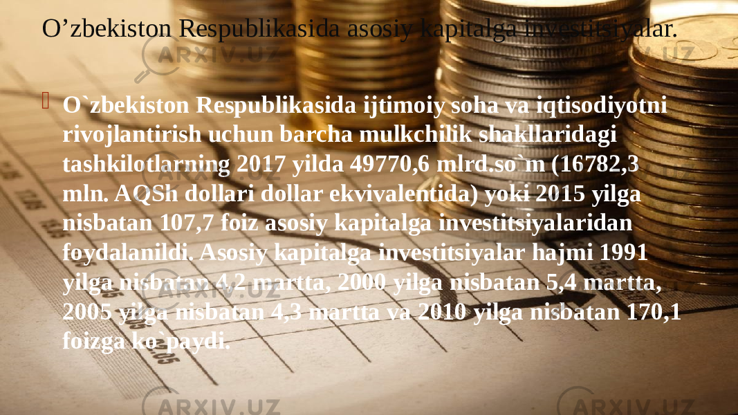 O’zbekiston Respublikasida asosiy kapitalga investitsiyalar.  O`zbekiston Respublikasida ijtimoiy soha va iqtisodiyotni rivojlantirish uchun barcha mulkchilik shakllaridagi tashkilotlarning 2017 yilda 49770,6 mlrd.so`m (16782,3 mln. AQSh dollari dollar ekvivalentida) yoki 2015 yilga nisbatan 107,7 foiz asosiy kapitalga investitsiyalaridan foydalanildi. Asosiy kapitalga investitsiyalar hajmi 1991 yilga nisbatan 4,2 martta, 2000 yilga nisbatan 5,4 martta, 2005 yilga nisbatan 4,3 martta va 2010 yilga nisbatan 170,1 foizga ko`paydi. 