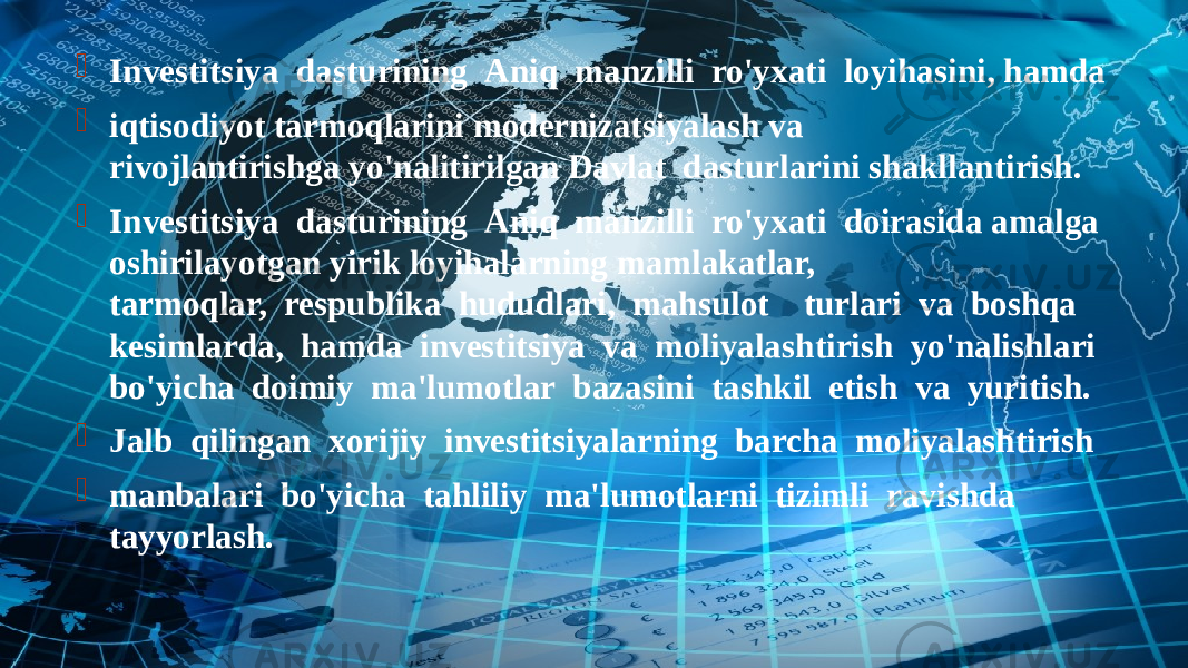  Investitsiya  dasturining  Aniq  manzilli  ro&#39;yxati  loyihasini, hamda  iqtisodiyot tarmoqlarini modernizatsiyalash va rivojlantirishga yo&#39;nalitirilgan Davlat  dasturlarini shakllantirish.  Investitsiya  dasturining  Aniq  manzilli  ro&#39;yxati  doirasida amalga oshirilayotgan yirik loyihalarning mamlakatlar, tarmoqlar,  respublika  hududlari,  mahsulot    turlari  va  boshqa kesimlarda,  hamda  investitsiya  va  moliyalashtirish  yo&#39;nalishlari bo&#39;yicha  doimiy  ma&#39;lumotlar  bazasini  tashkil  etish  va  yuritish.  Jalb  qilingan  xorijiy  investitsiyalarning  barcha  moliyalashtirish  manbalari  bo&#39;yicha  tahliliy  ma&#39;lumotlarni  tizimli  ravishda tayyorlash. 