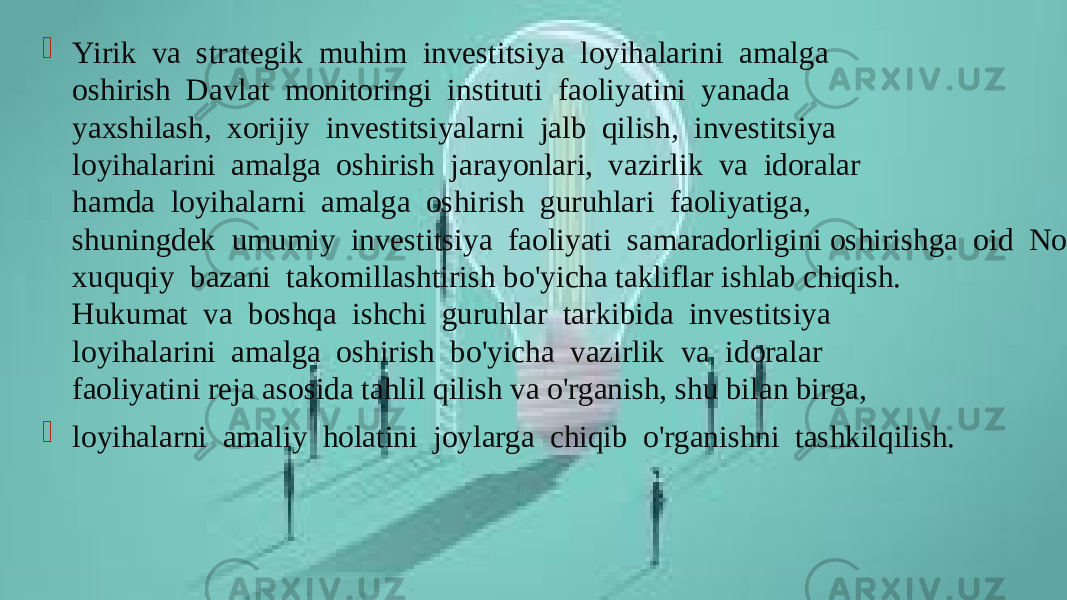  Yirik  va  strategik  muhim  investitsiya  loyihalarini  amalga oshirish  Davlat  monitoringi  instituti  faoliyatini  yanada yaxshilash,  xorijiy  investitsiyalarni  jalb  qilish,  investitsiya loyihalarini  amalga  oshirish  jarayonlari,  vazirlik  va  idoralar hamda  loyihalarni  amalga  oshirish  guruhlari  faoliyatiga, shuningdek  umumiy  investitsiya  faoliyati  samaradorligini oshirishga  oid  Normativ- xuquqiy  bazani  takomillashtirish bo&#39;yicha takliflar ishlab chiqish. Hukumat  va  boshqa  ishchi  guruhlar  tarkibida  investitsiya loyihalarini  amalga  oshirish  bo&#39;yicha  vazirlik  va  idoralar faoliyatini reja asosida tahlil qilish va o&#39;rganish, shu bilan birga,  loyihalarni  amaliy  holatini  joylarga  chiqib  o&#39;rganishni  tashkilqilish. 