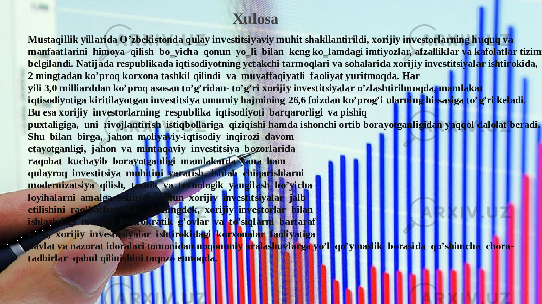  Xulosa Mustaqillik yillarida O’zbekistonda qulay investitsiyaviy muhit shakllantirildi, xorijiy investorlarning huquq va manfaatlarini  himoya  qilish  bo‗yicha  qonun  yo‗li  bilan  keng ko‗lamdagi imtiyozlar, afzalliklar va kafolatlar tizimi belgilandi. Natijada respublikada iqtisodiyotning yetakchi tarmoqlari va sohalarida xorijiy investitsiyalar ishtirokida, 2 mingtadan ko’proq korxona tashkil qilindi  va  muvaffaqiyatli  faoliyat yuritmoqda. Har yili 3,0 milliarddan ko’proq asosan to’g’ridan- to’g’ri xorijiy investitsiyalar o’zlashtirilmoqda, mamlakat iqtisodiyotiga kiritilayotgan investitsiya umumiy hajmining 26,6 foizdan ko’prog’i ularning hissasiga to’g’ri keladi. Bu esa xorijiy  investorlarning  respublika  iqtisodiyoti  barqarorligi  va pishiq puxtaligiga,  uni  rivojlantirish  istiqbollariga  qiziqishi hamda ishonchi ortib borayotganligidan yaqqol dalolat beradi. Shu  bilan  birga,  jahon  moliyaviy-iqtisodiy  inqirozi  davom etayotganligi,  jahon  va  mintaqaviy  investitsiya  bozorlarida raqobat  kuchayib  borayotganligi  mamlakatda  yana  ham qulayroq  investitsiya  muhitini  yaratish,  ishlab  chiqarishlarni modernizatsiya  qilish,  texnik  va  texnologik  yangilash  bo’yicha loyihalarni  amalga  oshirish  uchun  xorijiy  investitsiyalar  jalb etilishini  rag’batlantirish,  shuningdek,  xorijiy  investorlar  bilan ishlashdagi  mavjud  byurokratik  g’ovlar  va  to’siqlarni  bartaraf etish,  xorijiy  investitsiyalar  ishtirokidagi  korxonalar  faoliyatiga davlat va nazorat idoralari tomonidan noqonuniy aralashuvlarga yo’l  qo’ymaslik  borasida  qo’shimcha  chora-tadbirlar  qabul qilinishini taqozo etmoqda. Xulosa Mustaqillik yillarida O’zbekistonda qulay investitsiyaviy muhit shakllantirildi, xorijiy investorlarning huquq va manfaatlarini  himoya  qilish  bo‗yicha  qonun  yo‗li  bilan  keng ko‗lamdagi imtiyozlar, afzalliklar va kafolatlar tizimi belgilandi. Natijada respublikada iqtisodiyotning yetakchi tarmoqlari va sohalarida xorijiy investitsiyalar ishtirokida, 2 mingtadan ko’proq korxona tashkil qilindi  va  muvaffaqiyatli  faoliyat yuritmoqda. Har yili 3,0 milliarddan ko’proq asosan to’g’ridan- to’g’ri xorijiy investitsiyalar o’zlashtirilmoqda, mamlakat iqtisodiyotiga kiritilayotgan investitsiya umumiy hajmining 26,6 foizdan ko’prog’i ularning hissasiga to’g’ri keladi. Bu esa xorijiy  investorlarning  respublika  iqtisodiyoti  barqarorligi  va pishiq puxtaligiga,  uni  rivojlantirish  istiqbollariga  qiziqishi hamda ishonchi ortib borayotganligidan yaqqol dalolat beradi. Shu  bilan  birga,  jahon  moliyaviy-iqtisodiy  inqirozi  davom etayotganligi,  jahon  va  mintaqaviy  investitsiya  bozorlarida raqobat  kuchayib  borayotganligi  mamlakatda  yana  ham qulayroq  investitsiya  muhitini  yaratish,  ishlab  chiqarishlarni modernizatsiya  qilish,  texnik  va  texnologik  yangilash  bo’yicha loyihalarni  amalga  oshirish  uchun  xorijiy  investitsiyalar  jalb etilishini  rag’batlantirish,  shuningdek,  xorijiy  investorlar  bilan ishlashdagi  mavjud  byurokratik  g’ovlar  va  to’siqlarni  bartaraf etish,  xorijiy  investitsiyalar  ishtirokidagi  korxonalar  faoliyatiga davlat va nazorat idoralari tomonidan noqonuniy aralashuvlarga yo’l  qo’ymaslik  borasida  qo’shimcha  chora- tadbirlar  qabul qilinishini taqozo etmoqda. 