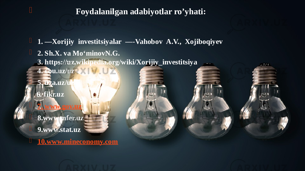  Foydalanilgan adabiyotlar ro’yhati:   1. ―Xorijiy  investitsiyalar  ―-Vahobov  A.V.,  Xojiboqiyev  2. Sh.X. va Mo‘minovN.G. 3. https://uz.wikipedia.org/wiki/Xorijiy_investitsiya 4. cbu.uz/uz  5. uza.uz/uz 6. fikr.uz  7. www.gov.uz  8.www.mfer.uz  9.www.stat.uz  10.www.mineconomy.com 