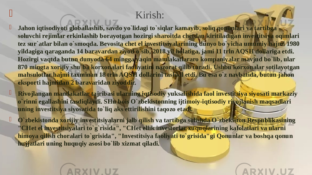  Kirish:  Jahon iqtisodiyoti globallashib, savdo yo`lidagi to`siqlar kamayib, soliq qonunlari va tartibga soluvchi rejimlar erkinlashib borayotgan hozirgi sharoitda chetdan kiritiladigan investitsiya oqimlari tez sur`atlar bilan o`smoqda. Bevosita chet el investitsiyalarining dunyo bo`yicha umumiy hajmi 1980 yildagiga qaraganda 14 baravardan ziyod o`sib, 2018 yil holatiga, jami 11 trln AQSH dollariga etdi. Hozirgi vaqtda butun dunyoda 64 mingga yaqin mamlakatlararo kompaniyalar mavjud bo`lib, ular 870 mingta xorijiy shu`ba korxonalari faoliyatini nazorat qilib turadi. Ushbu korxonalar sotilayotgan mahsulotlar hajmi taxminan 18 trln AQSH dollarini tashkil etdi. Bu esa o`z navbatida, butun jahon eksporti hajmidan 2 baravaridan ziyoddir.  Rivojlangan mamlakatlar tajribasi ularning iqtisodiy yuksalishida faol investitsiya siyosati markaziy o`rinni egallashini tasdiqlaydi. SHu bois O`zbekistonning ijtimoiy-iqtisodiy rivojlanish maqsadlari uning investitsiya siyosatida to`liq aks ettirilishini taqozo etadi.  O`zbekistonda xorijiy investitsiyalarni jalb qilish va tartibga solishda O`zbekiston Respublikasining &#34;CHet el investitsiyalari to`g`risida&#34;, &#34;CHet ellik investorlar xuquqlarining kafolatlari va ularni himoya qilish choralari to`grisida&#34;, &#34;Investitsiya faoliyati to`grisida&#34;gi Qonunlar va boshqa qonun hujjatlari uning huquqiy asosi bo`lib xizmat qiladi. 