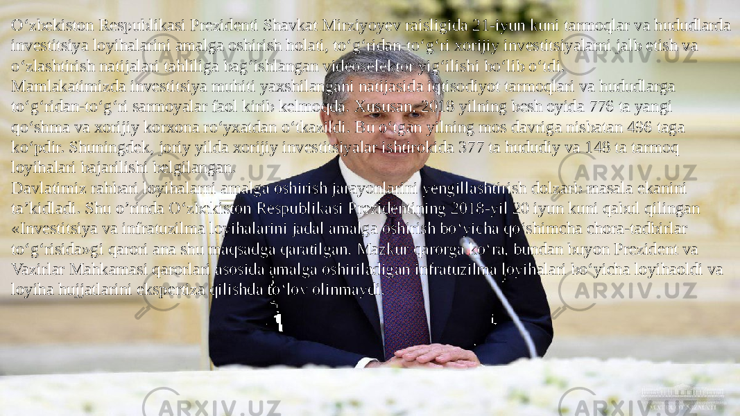 O‘zbekiston Respublikasi Prezidenti Shavkat Mirziyoyev raisligida 21-iyun kuni tarmoqlar va hududlarda investitsiya loyihalarini amalga oshirish holati, to‘g‘ridan-to‘g‘ri xorijiy investitsiyalarni jalb etish va o‘zlashtirish natijalari tahliliga bag‘ishlangan videoselektor yig‘ilishi bo‘lib o‘tdi. Mamlakatimizda investitsiya muhiti yaxshilangani natijasida iqtisodiyot tarmoqlari va hududlarga to‘g‘ridan-to‘g‘ri sarmoyalar faol kirib kelmoqda. Xususan, 2018 yilning besh oyida 776 ta yangi qo‘shma va xorijiy korxona ro‘yxatdan o‘tkazildi. Bu o‘tgan yilning mos davriga nisbatan 496 taga ko‘pdir. Shuningdek, joriy yilda xorijiy investitsiyalar ishtirokida 377 ta hududiy va 148 ta tarmoq loyihalari bajarilishi belgilangan. Davlatimiz rahbari loyihalarni amalga oshirish jarayonlarini yengillashtirish dolzarb masala ekanini ta’kidladi. Shu o’rinda O‘zbekiston Respublikasi Prezidentining 2018-yil 20 iyun kuni qabul qilingan «Investitsiya va infratuzilma loyihalarini jadal amalga oshirish bo‘yicha qo‘shimcha chora-tadbirlar to‘g‘risida»gi qarori ana shu maqsadga qaratilgan. Mazkur qarorga ko‘ra, bundan buyon Prezident va Vazirlar Mahkamasi qarorlari asosida amalga oshiriladigan infratuzilma loyihalari bo‘yicha loyihaoldi va loyiha hujjatlarini ekspertiza qilishda to‘lov olinmaydi. 