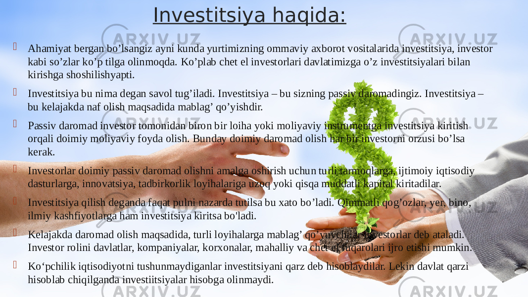 Investitsiya haqida:  Ahamiyat bergan bo’lsangiz ayni kunda yurtimizning ommaviy axborot vositalarida investitsiya, investor kabi so’zlar ko’p tilga olinmoqda. Ko’plab chet el investorlari davlatimizga o’z investitsiyalari bilan kirishga shoshilishyapti.  Investitsiya bu nima degan savol tug’iladi. Investitsiya – bu sizning passiv daromadingiz. Investitsiya – bu kelajakda naf olish maqsadida mablag’ qo’yishdir.  Passiv daromad investor tomonidan biron bir loiha yoki moliyaviy instrumentga investitsiya kiritish orqali doimiy moliyaviy foyda olish. Bunday doimiy daromad olish har bir investorni orzusi bo’lsa kerak.  Investorlar doimiy passiv daromad olishni amalga oshirish uchun turli tarmoqlarga, ijtimoiy iqtisodiy dasturlarga, innovatsiya, tadbirkorlik loyihalariga uzoq yoki qisqa muddatli kapital kiritadilar.  Investitsiya qilish deganda faqat pulni nazarda tutilsa bu xato bo’ladi. Qimmatli qog’ozlar, yer, bino, ilmiy kashfiyotlarga ham investitsiya kiritsa bo&#39;ladi.  Kelajakda daromad olish maqsadida, turli loyihalarga mablag’ qo’yuvchilar investorlar deb ataladi. Investor rolini davlatlar, kompaniyalar, korxonalar, mahalliy va chet el fuqarolari ijro etishi mumkin.  Ko‘pchilik iqtisodiyotni tushunmaydiganlar investitsiyani qarz deb hisoblaydilar. Lekin davlat qarzi hisoblab chiqilganda investiitsiyalar hisobga olinmaydi. 