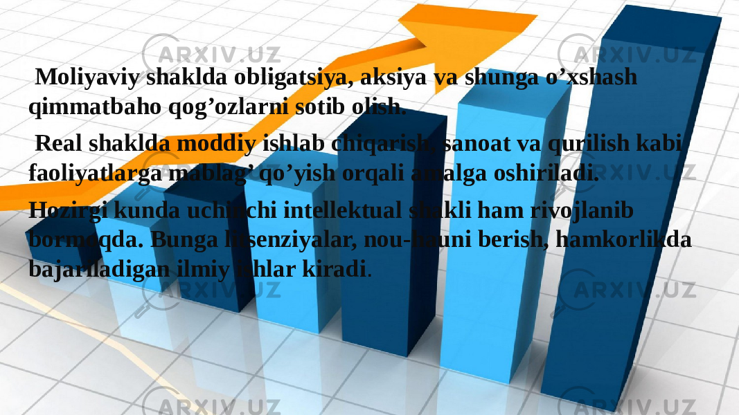  Moliyaviy shaklda obligatsiya, aksiya va shunga o’xshash qimmatbaho qog’ozlarni sotib olish. Real shaklda moddiy ishlab chiqarish, sanoat va qurilish kabi faoliyatlarga mablag’ qo’yish orqali amalga oshiriladi. Hozirgi kunda uchinchi intellektual shakli ham rivojlanib bormoqda. Bunga litsenziyalar, nou-hauni berish, hamkorlikda bajariladigan ilmiy ishlar kiradi . 