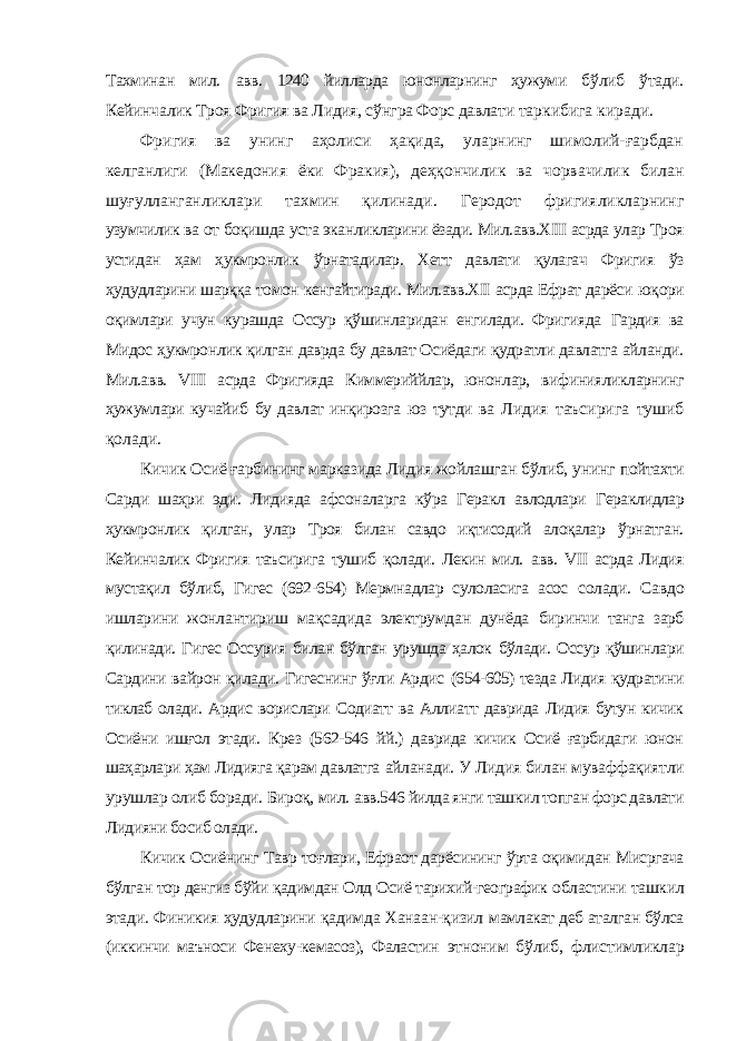 Тахминан мил. авв. 1240 йилларда юнонларнинг ҳужуми бўлиб ўтади. Кейинчалик Троя Фригия ва Лидия, сўнгра Форс давлати таркибига киради. Фригия ва унинг аҳолиси ҳақида, уларнинг шимолий-ғарбдан келганлиги (Македония ёки Фракия), деҳқончилик ва чорвачилик билан шуғулланганликлари тахмин қилинади. Геродот фригияликларнинг узумчилик ва от боқишда уста эканликларини ёзади. Мил.авв.ХIII асрда улар Троя устидан ҳам ҳукмронлик ўрнатадилар. Хетт давлати қулагач Фригия ўз ҳудудларини шарққа томон кенгайтиради. Мил.авв.ХII асрда Ефрат дарёси юқори оқимлари учун курашда Оссур қўшинларидан енгилади. Фригияда Гардия ва Мидос ҳукмронлик қилган даврда бу давлат Осиёдаги қудратли давлатга айланди. Мил.авв. VIII асрда Фригияда Киммериййлар, юнонлар, вифинияликларнинг ҳужумлари кучайиб бу давлат инқирозга юз тутди ва Лидия таъсирига тушиб қолади. Кичик Осиё ғарбининг марказида Лидия жойлашган бўлиб, унинг пойтахти Сарди шаҳри эди. Лидияда афсоналарга кўра Геракл авлодлари Гераклидлар ҳукмронлик қилган, улар Троя билан савдо иқтисодий алоқалар ўрнатган. Кейинчалик Фригия таъсирига тушиб қолади. Лекин мил. авв. VII асрда Лидия мустақил бўлиб, Гигес (692-654) Мермнадлар сулоласига асос солади. Савдо ишларини жонлантириш мақсадида электрумдан дунёда биринчи танга зарб қилинади. Гигес Оссурия билан бўлган урушда ҳалок бўлади. Оссур қўшинлари Сардини вайрон қилади. Гигеснинг ўғли Ардис (654-605) тезда Лидия қудратини тиклаб олади. Ардис ворислари Содиатт ва Аллиатт даврида Лидия бутун кичик Осиёни ишғол этади. Крез (562-546 йй.) даврида кичик Осиё ғарбидаги юнон шаҳарлари ҳам Лидияга қарам давлатга айланади. У Лидия билан муваффақиятли урушлар олиб боради. Бироқ, мил. авв.546 йилда янги ташкил топган форс давлати Лидияни босиб олади. Кичик Осиёнинг Тавр тоғлари, Ефраот дарёсининг ўрта оқимидан Мисргача бўлган тор денгиз бўйи қадимдан Олд Осиё тарихий-географик областини ташкил этади. Финикия ҳудудларини қадимда Ханаан-қизил мамлакат деб аталган бўлса (иккинчи маъноси Фенеху-кемасоз), Фаластин этноним бўлиб, флистимликлар 