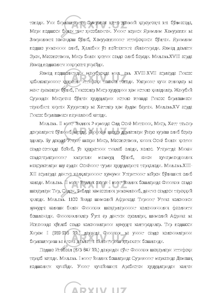 топади. Уни бирлаштирган Сумуэпох ҳатто доимий қароргоҳга эга бўлмасада, Мари подшоси билан тенг ҳисобланган. Унинг вориси Яримлим Хамураппи ва Зимрилимга замондош бўлиб, Хамураппининг иттифоқчиси бўлган. Яримлим подшо унвонини олиб, Ҳалабни ўз пойтахтига айлантиради. Яхмад давлати Эрон, Месопотамия, Миср билан қизғин савдо олиб боради. Мил.авв.ХVIII асрда Яхмад подшолиги инқирозга учрайди. Яхмад подшолигидан жануброқда мил. авв. ХVIII-ХVII асрларда Гиксос қабилаларининг қудратли иттифоқи ташкил топади. Уларнинг кучи отлиқлар ва жанг аравалари бўлиб, Гиксослар Миср ҳудудини ҳам истило қиладилар. Жанубий Суриядан Мисргача бўлган ҳудудларни истило этишда Гиксос бирлашмаси таркибига кирган Хурритлар ва Хеттлар ҳам ёрдам берган. Мил.авв.ХV асрда Гиксос бирлашмаси парчаланиб кетади. Мил.авв. II минг йиллик 2-ярмида Олд Осиё Митанни, Миср, Хетт таъсир доираларига бўлиниб кетади. Финикия шаҳар давлатлари ўзаро кураш олиб борар эдилар. Бу даврда Угарит шаҳри Миср, Месопотамия, кичик Осиё билан қизғин савдо-сотиқда бойиб, ўз қудратини тиклаб олади, холос. Угаритда Микен савдогарларининг квартали мавжуд бўлиб, юнон ҳунармандчилик маҳсулотлари шу ердан Осиёнинг турли ҳудудларига тарқалади. Мил.авв.ХIII- ХII асрларда денгиз халқларининг ҳужуми Угаритнинг вайрон бўлишига олиб келади. Мил.авв. II минг йиллик охири-I минг йиллик бошларида Финикия савдо шаҳарлари Тир, Сидон, Библда кемасозлик ривожланиб, денгиз савдоси тараққий қилади. Мил.авв. 1100 йилда шимолий Африкада Тирнинг Утика колонияси вужудга келиши билан Финикия шаҳарларининг колониячилик фаолияти бошланади. Финикияликлар Ўрта ер денгизи ороллари, шимолий Африка ва Испанияда кўплаб савдо колонияларини вужудга келтирадилар. Тир подшоси Хирам I (969-936 йй.) даврида Финикия ва унинг савдо колонияларини бирлаштириш ва ягона давлатга айлантириш ҳаракати бошланди. Подшо Итобоал (873-847 йй.) давридан сўнг Финикия шаҳарлари иттифоқи тарқаб кетади. Мил.авв. I минг йиллик бошларида Суриянинг марказида Дамашқ подшолиги кучайди. Унинг кучайишига Арабистон ҳудудларидан келган 