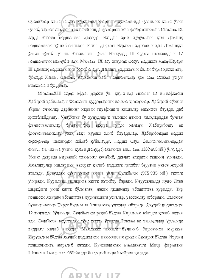 Оролийлар катта таъсир кўрсатди. Улариннг хўжалигида туячилик катта ўрин тутиб, карвон савдоси ва ҳарбий ишда туялардан кенг фойдаланилган. Мил.авв. I Х асрда Ғазоил подшолиги даврида Иордан орти ҳудудлари ҳам Дамашқ подшолигига қўшиб олинади. Унинг даврида Исроил подшолиги ҳам Дамашққа ўлпон тўлаб турган. Ғазоилнинг ўғли Бенхудод III Сурия шимолидаги 17 подшоликни мағлуб этади. Мил.авв. I Х аср охирида Оссур подшоси Адад-Нерари III Дамашқ подшолигини босиб олади. Дамашқ подшолиги билан бирга қисқа вақт бўлсада Хамат, Самаль, Кархемиш каби подшоликлар ҳам Олд Осиёда устун мавқега эга бўлдилар. Мил.авв.ХIII асрда Ефрат дарёси ўнг қирғоғида яшовчи 12 иттиофқдош Ҳабирий қабилалари Фаластин ҳудудларини истило қиладилар. Ҳабирий сўзини айрим олимлар дарёнинг нариги тарафидаги кишилар маъноси беради, деб ҳисоблайдилар. Уларнинг бу ҳудудларга келиши денгиз халқларидан бўлган филистимликлар билан бир вақтга тўғри келади. Ҳабирийлар ва филистимликлар узоқ вақт кураш олиб борадилар. Ҳабирийларда подшо оқсоқоллар томонидан сайлаб қўйиларди. Подшо Саул филистимликлардан енгилгач, тахтга унинг куёви Довуд (тахминан мил. авв. 1000-965 йй.) ўтиради. Унинг даврида марказий ҳокимият кучайиб, давлат апарати ташкил этилади. Амалдорлар ишларини назорат қилиб подшога ҳисобот берувчи унвон жорий этилади. Довуддан сўнг унинг кичик ўғли Сулаймон (965-935 йй.) тахтга ўтиради. Қурилиш ишларига катта эътибор беради. Иерусалимда худо Яхве шарафига унча катта бўлмаган, лекин ҳашамдор ибодатхона қурилди. Тир подшоси Ахирам ибодатхона қурилишига усталар, рассомлар юборади. Соломон бунинг эвазига Тирга буғдой ва бошқа маҳсулотлар юборади. Яҳудий подшолиги 12 вилоятга бўлинади. Сулаймонга рақиб бўлган Иеровоам Мисрга қочиб кетган эди. Сулаймон вафотидан сўнг тахтга ўтирган Ровоам ва оқсоқоллар ўртасида зиддият келиб чиқади. Мамлакат иккига бўлиниб биринчиси маркази Иерусалим бўлган яҳудий подшолиги, иккинчиси маркази Самария бўлган Исроил подшолигига ажралиб кетади. Кучсизланган мамлакатга Миср фиръавни Шешонк I мил. авв. 930 йилда бостириб кириб вайрон қилади. 