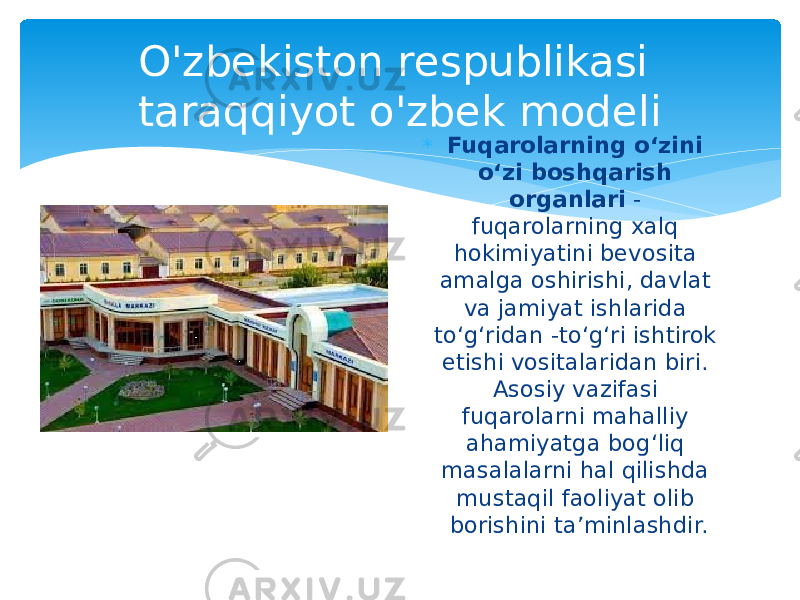  Fuqarolarning oʻzini oʻzi boshqarish organlari  - fuqarolarning xalq hokimiyatini bevosita amalga oshirishi, davlat va jamiyat ishlarida toʻgʻridan -toʻgʻri ishtirok etishi vositalaridan biri. Asosiy vazifasi fuqarolarni mahalliy ahamiyatga bogʻliq masalalarni hal qilishda mustaqil faoliyat olib borishini taʼminlashdir.O&#39;zbekiston respublikasi taraqqiyot o&#39;zbek modeli 