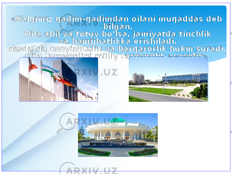 «Xalqimiz qadim-qadimdan oilani muqaddas deb bilgan. Oila ahil va totuv bo&#39;lsa, jamiyatda tinchlik va hamjihatlikka erishiladi, davlatda osoyishtalik va barqarorlik hukm suradi. Oila farovonligi milliy farovonlik asosidir». 