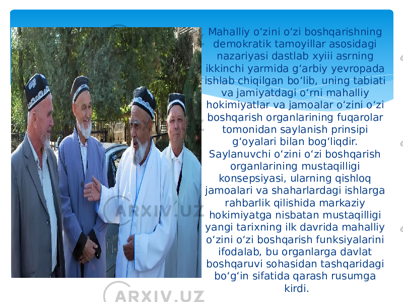  Mahalliy o‘zini o‘zi boshqarishning demokratik tamoyillar asosidagi nazariyasi dastlab xyiii asrning ikkinchi yarmida g‘arbiy yevropada ishlab chiqilgan bo‘lib, uning tabiati va jamiyatdagi o‘rni mahalliy hokimiyatlar va jamoalar o‘zini o‘zi boshqarish organlarining fuqarolar tomonidan saylanish prinsipi g‘oyalari bilan bog‘liqdir. Saylanuvchi o‘zini o‘zi boshqarish organlarining mustaqilligi konsepsiyasi, ularning qishloq jamoalari va shaharlardagi ishlarga rahbarlik qilishida markaziy hokimiyatga nisbatan mustaqilligi yangi tarixning ilk davrida mahalliy o‘zini o‘zi boshqarish funksiyalarini ifodalab, bu organlarga davlat boshqaruvi sohasidan tashqaridagi bo‘g‘in sifatida qarash rusumga kirdi. 